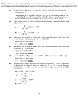 27
4.19 Describe how parallax in the viewing system of a level can be detected and removed.
From Section 4.7:
"After focusing, if the cross hairs appear to travel over the object sighted when the eye
is shifted slightly in any direction, parallax exists. The objective lens, the eyepiece, or
both must be refocused to eliminate this effect if accurate work is to be done."
4.20 What is the sensitivity of a level vial with 2-mm divisions for: (a) a radius of 40 m (b) a
radius of 10 m?
(a)
 
2
206264.8 10.3
40 1000
 
   
 
(b)
 
2
206264.8 41.3
10 1000
 
   
 
4.21* An observer fails to check the bubble, and it is off two divisions on a 250-ft sight. What
error in elevation difference results with a 10-sec bubble?
angular error = 2(10) = 20 sec
Error = 250 tan(20) = 0.024 ft
4.22 An observer fails to check the bubble, and it is off two divisions on a 100-m sight. What
error results for a 20-sec bubble?
angular error = 2(20) = 40 sec
Error = 100 tan(40) = 0.019 m
4.23 Similar to Problem 4.22, except a 10-sec bubble is off three divisions on a 130-m sight.
angular error = 3(10) = 30 sec
Error = 130 tan(30) = 0.019 m
4.24 With the bubble centered, a 150-m-length sight gives a reading of 1.208 m. After moving
the bubble four divisions off center, the reading is 1.243 m. For 2-mm vial divisions,
what is: (a) the vial radius of curvature in meters (b) the angle in seconds subtended by
one division?
∆rdg = 1.243 − 1.208 = 0.035 m
1 0.035
angle tan 9.6
150
     
 
(a)
0.002
42.857 m
tan(9.6 )
R  

(b) 9.6″/4 = 2.4″
©2012 Pearson Education, Inc., Upper Saddle River, NJ. All rights reserved. This publication is protected by Copyright and written permission should be obtained
from the publisher prior to any prohibited reproduction, storage in a retrieval system, or transmission in any form or by any means, electronic, mechanical, photocopying,
recording, or likewise. For information regarding permission(s), write to: Rights and Permissions Department, Pearson Education, Inc., Upper Saddle River, NJ 07458.
 