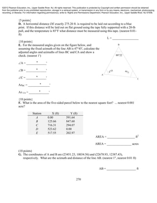 270
{5 points}
D. A horizontal distance DE exactly 275.20 ft. is required to be laid out according to a blue
print. If this distance will be laid out on flat ground using the tape fully supported with a 20-lb
pull, and the temperature is 85°F what distance must be measured using this tape. (nearest 0.01-
ft)
L = _________________
{10 points}
E. For the measured angles given on the figure below, and
assuming the fixed azimuth of the line AB is 47°45′, calculate the
adjusted angles and azimuths of lines BC and CA and show a
check. (nearest 1′)
A = _______̊______'
B = _______̊______'
C = _______̊______'
AzBC = ________̊______'
Az CA = _______̊______'
{10 points}
F. What is the area of the five-sided parcel below to the nearest square foot? ... nearest 0.001
acre?
Station X (ft) Y (ft)
A 0.00 591.64
B 125.66 847.60
C 716.31 294.07
D 523.62 0.00
E 517.55 202.97
AREA = __________________ ft2
AREA = ________________ acres
(10 points)
G. The coordinates of A and B are (23451.23, 10034.56) and (22678.93, 12387.43),
respectively. What are the azimuth and distance of the line AB. (nearest 1", nearest 0.01 ft)
AB = ___________________ ft
B
A
C
47°24 44°11
88°22
©2012 Pearson Education, Inc., Upper Saddle River, NJ. All rights reserved. This publication is protected by Copyright and written permission should be obtained
from the publisher prior to any prohibited reproduction, storage in a retrieval system, or transmission in any form or by any means, electronic, mechanical, photocopying,
recording, or likewise. For information regarding permission(s), write to: Rights and Permissions Department, Pearson Education, Inc., Upper Saddle River, NJ 07458.
 