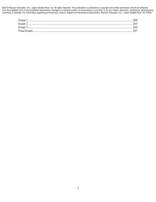 3
Exam 1 ........................................................................................................................................ 260 
Exam 2 ........................................................................................................................................ 263 
Exam 3 ........................................................................................................................................ 265 
Final Exam.................................................................................................................................. 267 
©2012 Pearson Education, Inc., Upper Saddle River, NJ. All rights reserved. This publication is protected by Copyright and written permission should be obtained
from the publisher prior to any prohibited reproduction, storage in a retrieval system, or transmission in any form or by any means, electronic, mechanical, photocopying,
recording, or likewise. For information regarding permission(s), write to: Rights and Permissions Department, Pearson Education, Inc., Upper Saddle River, NJ 07458.
 