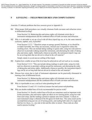 30
5 LEVELING — FIELD PROCEDURES AND COMPUTATIONS
Asterisks (*) indicate problems that have answers given in Appendix G.
5.1 What proper field procedures can virtually eliminate Earth curvature and refraction errors
in differential leveling?
From Section 5.4: Balancing plus and minus sights will eliminate errors due to
instrument maladjustment and the combined effect of Earth curvature and refraction.
5.2 Why is it advisable to set up a level with all three tripod legs on, or in, the same material
(concrete, asphalt, soil), if possible?
From Section 5.12.2: " Therefore setups on spongy ground, blacktop, or ice should be
avoided if possible, but if they are necessary, unusual care is required to reduce the
resulting errors. This can include taking readings in quick order, using two rods and two
observers to preclude walking around the instrument, and alternating the order of taking
plus and minus sights. Additionally whenever possible, the instrument tripod’s legs can
be set on long hubs that are driven to refusal in the soft material."
Simply stated, to avoid uneven settling of the tripod.
5.3 Explain how a stable set up of the level may be achieved on soft soil such as in a swamp.
From Section 5.12.2: "This can include taking readings in quick order, using two rods
and two observers to preclude walking around the instrument, and alternating the order
of taking plus and minus sights. Additionally whenever possible, the instrument tripod’s
legs can be set on long hubs that are driven to refusal in the soft material."
5.4 Discuss how errors due to lack of instrument adjustment can be practically eliminated in
running a line of differential levels.
From Section 5.4: Balancing plus and minus sights will eliminate errors due to
instrument maladjustment and the combined effect of Earth curvature and refraction.
5.5 Why is it preferable to use a rod level when plumbing the rod?
From Section 5.3 and 5.13: A rod level ensures fast and correct rod plumbing.
5.6 Why are double-rodded lines of levels recommended for precise work?
From Section 5.4: Double-rodded lines of levels are sometimes used on important work.
In this procedure, plus and minus sights are taken on two turning points, using two rods
from each setup, and the readings carried in separate note form columns. A check on
each instrument setup is obtained if the HI agrees for both lines. This same result can be
accomplished using just one set of turning points, and reading both sides of a single rod
that has two-faces, i.e., one side in feet and the other in meters. These rods are often
used in precise leveling."
©2012 Pearson Education, Inc., Upper Saddle River, NJ. All rights reserved. This publication is protected by Copyright and written permission should be obtained
from the publisher prior to any prohibited reproduction, storage in a retrieval system, or transmission in any form or by any means, electronic, mechanical, photocopying,
recording, or likewise. For information regarding permission(s), write to: Rights and Permissions Department, Pearson Education, Inc., Upper Saddle River, NJ 07458.
 