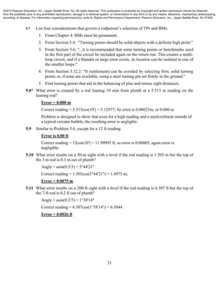 31
5.7 List four considerations that govern a rodperson’s selection of TPs and BMs.
1. From Chapter 4: BMs must be permanent.
2. From Section 5.4: "Turning points should be solid objects with a definite high point."
3. From Section 5.6: "...it is recommended that some turning points or benchmarks used
in the first part of the circuit be included again on the return run. This creates a multi-
loop circuit, and if a blunder or large error exists, its location can be isolated to one of
the smaller loops."
4. From Section 5.12.2: "It (settlement) can be avoided by selecting firm, solid turning
points or, if none are available, using a steel turning pin set firmly in the ground."
5. Find turning points that aid in the balancing of plus and minus sight distances.
5.8* What error is created by a rod leaning 10 min from plumb at a 5.513 m reading on the
leaning rod?
Error = 0.000 m
Correct reading = 5.513cos(10') = 5.12977; So error is 0.00023m, or 0.000 m
Problem is designed to show that even for a high reading and a mislevelment outside of
a typical circular bubble, the resulting error is negligble.
5.9 Similar to Problem 5.6, except for a 12 ft reading.
Error is 0.00 ft
Correct reading = 12cos(10') = 11.99995 ft, so error is 0.00005, again error is
negligible.
5.10 What error results on a 50-m sight with a level if the rod reading is 1.505 m but the top of
the 3 m rod is 0.3 m out of plumb?
Angle = asin(0.3/3) = 5°44'21"
Correct reading = 1.505cos(5°44'21") = 1.4975 m;
Error = 0.0075 m
5.11 What error results on a 200-ft sight with a level if the rod reading is 6.307 ft but the top of
the 7-ft rod is 0.2 ft out of plumb?
Angle = asin(0.2/7) = 1°38'14"
Correct reading = 6.307cos(1°38'14") = 6.3044
Error = 0.0026 ft
©2012 Pearson Education, Inc., Upper Saddle River, NJ. All rights reserved. This publication is protected by Copyright and written permission should be obtained
from the publisher prior to any prohibited reproduction, storage in a retrieval system, or transmission in any form or by any means, electronic, mechanical, photocopying,
recording, or likewise. For information regarding permission(s), write to: Rights and Permissions Department, Pearson Education, Inc., Upper Saddle River, NJ 07458.
 