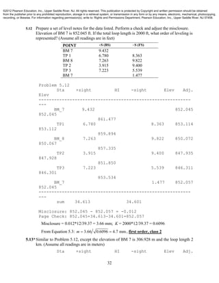 32
5.12 Prepare a set of level notes for the data listed. Perform a check and adjust the misclosure.
Elevation of BM 7 is 852.045 ft. If the total loop length is 2000 ft, what order of leveling is
represented? (Assume all readings are in feet)
POINT S (BS) S (FS)
BM 7 9.432
TP 1 6.780 8.363
BM 8 7.263 9.822
TP 2 3.915 9.400
TP 3 7.223 5.539
BM 7 1.477
Problem 5.12
Sta +sight HI -sight Elev Adj.
Elev
-----------------------------------------------------------
---
BM_7 9.432 852.045
852.045
861.477
TP1 6.780 8.363 853.114
853.112
859.894
BM_8 7.263 9.822 850.072
850.067
857.335
TP2 3.915 9.400 847.935
847.928
851.850
TP3 7.223 5.539 846.311
846.301
853.534
BM_7 1.477 852.057
852.045
-----------------------------------------------------------
---
sum 34.613 34.601
Misclosure: 852.045 - 852.057 = -0.012
Page Check: 852.045+34.613-34.601=852.057
Misclosure = 0.012*12/39.37 = 3.66 mm; K = 2000*12/39.37 = 0.6096
From Equation 5.3: 3.66 0.6096 4.7 mmm   , first order, class 2
5.13*Similar to Problem 5.12, except the elevation of BM 7 is 306.928 m and the loop length 2
km. (Assume all readings are in meters)
Sta +sight HI -sight Elev Adj.
©2012 Pearson Education, Inc., Upper Saddle River, NJ. All rights reserved. This publication is protected by Copyright and written permission should be obtained
from the publisher prior to any prohibited reproduction, storage in a retrieval system, or transmission in any form or by any means, electronic, mechanical, photocopying,
recording, or likewise. For information regarding permission(s), write to: Rights and Permissions Department, Pearson Education, Inc., Upper Saddle River, NJ 07458.
 