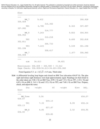 33
Elev
-----------------------------------------------------------
---
BM_7 9.432 306.928
306.928
316.360
TP1 6.780 8.363 307.997
307.995
314.777
BM_8 7.263 9.822 304.955
304.950
312.218
TP2 3.915 9.400 302.818
302.811
306.733
TP3 7.223 5.539 301.194
301.184
308.417
BM_7 1.477 306.940
306.928
-----------------------------------------------------------
---
sum 34.613 34.601
Misclosure: 306.928 - 306.940 = -0.012
Page Check: 306.928+34.613-34.601=306.940
From Equation 5.3: 12 2 8.5 mm,m   Third order
5.14 A differential leveling loop began and closed on BM Tree (elevation 654.07 ft). The plus
sight and minus sight distances were kept approximately equal. Readings (in feet) listed in
the order taken are 5.06 (+S) on BM Tree, 8.99 (−S) and 7.33 (+S) on TP1, 2.52 (−S) and
4.85 (+S) on BM X, 3.61 (−S) and 5.52 (+S) on TP2, and 7.60 (−S) on BM Tree. Prepare,
check, and adjust the notes.
Sta +sight HI -sight Elev Adj.
Elev
-----------------------------------------------------------
---
BM_Tree 5.06 654.07
654.07
659.13
TP1 7.33 8.99 650.14
650.13
657.47
BM_X 4.85 2.52 654.95
654.93
659.80
©2012 Pearson Education, Inc., Upper Saddle River, NJ. All rights reserved. This publication is protected by Copyright and written permission should be obtained
from the publisher prior to any prohibited reproduction, storage in a retrieval system, or transmission in any form or by any means, electronic, mechanical, photocopying,
recording, or likewise. For information regarding permission(s), write to: Rights and Permissions Department, Pearson Education, Inc., Upper Saddle River, NJ 07458.
 