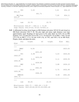 34
TP2 5.52 3.61 656.19
656.16
661.71
BM_Tree 7.60 654.11
654.07
-----------------------------------------------------------
---
sum 22.76 22.72
Misclosure: 654.07 - 654.11 = -0.04
Page Check: 654.07+22.76-22.72=654.11
5.15 A differential leveling circuit began on BM Hydrant (elevation 1823.65 ft) and closed on
BM Rock (elevation 1841.71 ft). The plus sight and minus sight distances were kept
approximately equal. Readings (in feet) given in the order taken are 8.04 (+S) on BM
Hydrant, 5.63 (−S) and 6.98 (+S) on TP1, 2.11 (−S) and 9.05 (+S) on BM 1, 3.88 (−S) and
5.55 (+S) on BM 2, 5.75 (−S) and 10.44 (+S), on TP2, and 4.68 (−S) on BM Rock.
Prepare, check, and adjust the notes.
Sta +sight HI -sight Elev Adj.
Elev
-----------------------------------------------------------
---
BMHY 8.04 1823.65
1823.65
1831.69
TP1 6.98 5.63 1826.06
1826.07
1833.04
BM1 9.05 2.11 1830.93
1830.95
1839.98
BM2 5.55 3.88 1836.10
1836.13
1841.65
TP2 10.44 5.75 1835.90
1835.94
1846.34
BMROCK 4.68 1841.66
1841.71
-----------------------------------------------------------
---
sum 40.06 22.05
Misclosure: 1841.71 - 1841.66 = 0.05
Page Check: 1823.65+40.06-22.05=1841.66
©2012 Pearson Education, Inc., Upper Saddle River, NJ. All rights reserved. This publication is protected by Copyright and written permission should be obtained
from the publisher prior to any prohibited reproduction, storage in a retrieval system, or transmission in any form or by any means, electronic, mechanical, photocopying,
recording, or likewise. For information regarding permission(s), write to: Rights and Permissions Department, Pearson Education, Inc., Upper Saddle River, NJ 07458.
 