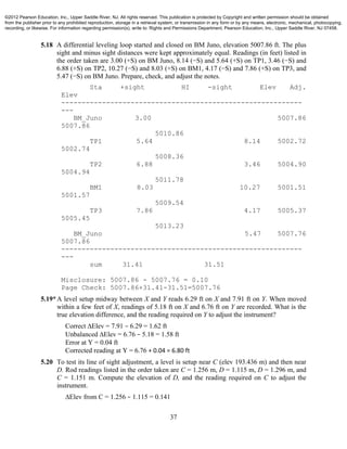 37
5.18 A differential leveling loop started and closed on BM Juno, elevation 5007.86 ft. The plus
sight and minus sight distances were kept approximately equal. Readings (in feet) listed in
the order taken are 3.00 (+S) on BM Juno, 8.14 (−S) and 5.64 (+S) on TP1, 3.46 (−S) and
6.88 (+S) on TP2, 10.27 (−S) and 8.03 (+S) on BM1, 4.17 (−S) and 7.86 (+S) on TP3, and
5.47 (−S) on BM Juno. Prepare, check, and adjust the notes.
Sta +sight HI -sight Elev Adj.
Elev
-----------------------------------------------------------
---
BM_Juno 3.00 5007.86
5007.86
5010.86
TP1 5.64 8.14 5002.72
5002.74
5008.36
TP2 6.88 3.46 5004.90
5004.94
5011.78
BM1 8.03 10.27 5001.51
5001.57
5009.54
TP3 7.86 4.17 5005.37
5005.45
5013.23
BM_Juno 5.47 5007.76
5007.86
-----------------------------------------------------------
---
sum 31.41 31.51
Misclosure: 5007.86 - 5007.76 = 0.10
Page Check: 5007.86+31.41-31.51=5007.76
5.19*A level setup midway between X and Y reads 6.29 ft on X and 7.91 ft on Y. When moved
within a few feet of X, readings of 5.18 ft on X and 6.76 ft on Y are recorded. What is the
true elevation difference, and the reading required on Y to adjust the instrument?
Correct ∆Elev = 7.91 − 6.29 = 1.62 ft
Unbalanced ∆Elev = 6.76 − 5.18 = 1.58 ft
Error at Y = 0.04 ft
Corrected reading at Y = 6.76 + 0.04 = 6.80 ft
5.20 To test its line of sight adjustment, a level is setup near C (elev 193.436 m) and then near
D. Rod readings listed in the order taken are C = 1.256 m, D = 1.115 m, D = 1.296 m, and
C = 1.151 m. Compute the elevation of D, and the reading required on C to adjust the
instrument.
∆Elev from C = 1.256 − 1.115 = 0.141
©2012 Pearson Education, Inc., Upper Saddle River, NJ. All rights reserved. This publication is protected by Copyright and written permission should be obtained
from the publisher prior to any prohibited reproduction, storage in a retrieval system, or transmission in any form or by any means, electronic, mechanical, photocopying,
recording, or likewise. For information regarding permission(s), write to: Rights and Permissions Department, Pearson Education, Inc., Upper Saddle River, NJ 07458.
 