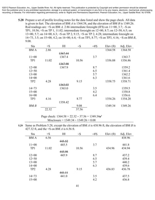 41
5.28 Prepare a set of profile leveling notes for the data listed and show the page check. All data
is given in feet. The elevation of BM A is 1364.58, and the elevation of BM B is 1349.26.
Rod readings are: +S on BM A, 2.86 intermediate foresight (IFS) on 11+00, 3.7; –S on
TP1, 10.56; +S on TP 1, 11.02; intermediate foresight on 12+00, 8.7; on 12+50, 6.5; on
13+00, 5.7; on 14+00, 6.3; −S on TP 2, 9.15, +S on TP 2, 4.28; intermediate foresight on
14+73, 3.5; on 15+00, 4.2; on 16+00, 6.4; −S on TP3, 8.77; +S on TP3, 4.16; −S on BM B,
9.08.
Sta +S HI −S −IFS Elev (ft) Adj. Elev
BM A 2.86 1364.58 1364.58
1367.44
11+00 1367.4 3.7 1363.7
TP1 11.02 10.56 1356.88 1356.86
1367.90
12+00 1367.9 8.7 1359.2
12+50 6.5 1361.4
13+00 5.7 1362.2
14+00 6.3 1361.6
TP2 4.28 9.15 1358.75 1358.71
1363.03
14+73 1363.0 3.5 1359.5
15+00 4.2 1358.8
16+00 6.4 1356.6
TP3 4.16 8.77 1354.26 1354.20
1358.42
BM B 9.08 1349.34 1349.26
22.32 37.56
Page check: 1364.58 + 22.32 − 37.56 = 1349.34✔
Misclosure = 1349.34 − 1349.26 = 0.08
5.29 Same as Problem 5.28, except the elevation of BM A is 438.96 ft, the elevation of BM B is
427.32 ft, and the +S on BM A is 6.56 ft.
Sta +S HI −S −IFS Elev (ft) Adj. Elev
BM A 6.56 438.96
445.52
11+00 445.5 3.7 441.8
TP1 11.02 10.56 434.96 434.94
445.98
12+00 445.9 8.7 437.2
12+50 6.5 439.4
13+00 5.7 440.2
14+00 6.3 439.6
TP2 4.28 9.15 436.83 436.78
441.11
14+73 441.0 3.5 437.5
15+00 4.2 436.8
©2012 Pearson Education, Inc., Upper Saddle River, NJ. All rights reserved. This publication is protected by Copyright and written permission should be obtained
from the publisher prior to any prohibited reproduction, storage in a retrieval system, or transmission in any form or by any means, electronic, mechanical, photocopying,
recording, or likewise. For information regarding permission(s), write to: Rights and Permissions Department, Pearson Education, Inc., Upper Saddle River, NJ 07458.
 