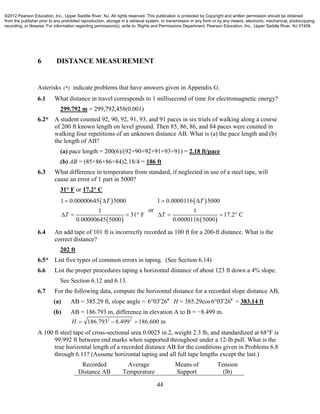44
6 DISTANCE MEASUREMENT
Asterisks (*) indicate problems that have answers given in Appendix G.
6.1 What distance in travel corresponds to 1 millisecond of time for electromagnetic energy?
299.792 m = 299,792,458(0.001)
6.2* A student counted 92, 90, 92, 91, 93, and 91 paces in six trials of walking along a course
of 200 ft known length on level ground. Then 85, 86, 86, and 84 paces were counted in
walking four repetitions of an unknown distance AB. What is (a) the pace length and (b)
the length of AB?
(a) pace length = 200(6)/(92+90+92+91+93+91) = 2.18 ft/pace
(b) AB = (85+86+86+84)2.18/4 = 186 ft
6.3 What difference in temperature from standard, if neglected in use of a steel tape, will
cause an error of 1 part in 5000?
31° F or 17.2° C
 
 
1 0.00000645 5000
1
31 F
0.00000645 5000
T
T
 
   
or
 
 
1 0.0000116 5000
1
17.2 C
0.0000116 5000
T
T
 
   
6.4 An add tape of 101 ft is incorrectly recorded as 100 ft for a 200-ft distance. What is the
correct distance?
202 ft
6.5* List five types of common errors in taping. (See Section 6.14)
6.6 List the proper procedures taping a horizontal distance of about 123 ft down a 4% slope.
See Section 6.12 and 6.13.
6.7 For the following data, compute the horizontal distance for a recorded slope distance AB,
(a) AB = 385.29 ft, slope angle = 6 03 26  H = 385.29cos6 03 26  = 383.14 ft
(b) AB = 186.793 m, difference in elevation A to B = −8.499 m.
2 2
186.793 8.499 186.600 mH   
A 100 ft steel tape of cross-sectional area 0.0025 in.2, weight 2.3 lb, and standardized at 68°F is
99.992 ft between end marks when supported throughout under a 12-lb pull. What is the
true horizontal length of a recorded distance AB for the conditions given in Problems 6.8
through 6.11? (Assume horizontal taping and all full tape lengths except the last.)
Recorded
Distance AB
Average
Temperature
Means of
Support
Tension
(lb)
©2012 Pearson Education, Inc., Upper Saddle River, NJ. All rights reserved. This publication is protected by Copyright and written permission should be obtained
from the publisher prior to any prohibited reproduction, storage in a retrieval system, or transmission in any form or by any means, electronic, mechanical, photocopying,
recording, or likewise. For information regarding permission(s), write to: Rights and Permissions Department, Pearson Education, Inc., Upper Saddle River, NJ 07458.
 
