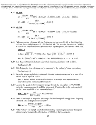 47
6.17 68.95 ft;
 
 
 
100.008 100
68.96 0.006; 0.00000645 54 68 68.96 0.006 ft
100
68.96
C 20 12 0.008 ft
0.0025 29,000,000
L T
P
C C

     
  
6.18 68.76 ft;
 
 
 
100.008 100
68.78 0.006; 0.00000645 91 68 68.78 0.010 ft
100
68.78
C 18 12 0.006 ft
0.0025 29,000,000
L T
P
C C

    
  
6.19* When measuring a distance AB, the first taping pin was placed 1.0 ft to the right of line
AB and the second pin was set 0.5 ft left of line AB. The recorded distance was 236.89 ft.
Calculate the corrected distance. (Assume three taped segments, the first two 100 ft each.)
236.87 ft
A-Pin1: 2 2
100 1 99.995 ft  ; Pin1-Pin2:  
22
100 1 0.5 99.989 ft  
Pin1-B: 2 2
36.89 0.5 36.887 ft  ; AB = 99.995+99.989+36.887 = 236.870 ft
6.20 List the possible errors that can occur when measuring a distance with an EDM.
See Section 6.24
6.21 Briefly describe how a distance can be measured by the method of phase comparison.
See Section 6.18
6.22 Describe why the sight line for electronic distance measurement should be at least 0.5 m
off the edge of a parked vehicle.
Due to the fact the that index of refraction will be different near the vehicle due a
microclimate that will surround the vehicle.
6.23* Assume the speed of electromagnetic energy through the atmosphere is 299,784,458
m/sec for measurements with an EDM instrument. What time lag in the equipment will
produce an error of 800 m in a measured distance?
0.0027 ms;
800
0.0000027 sec
299,784,458
t  
6.24 What is the length of the partial wavelength for electromagnetic energy with a frequency
of the 15 MHz and a phase shift of 263°?
14.6 m; 6
299,784,458 263
14.601 m
15 10 360

  

6.25 What “actual” wavelength results from transmitting electromagnetic energy through an
atmosphere having an index of refraction of 1.0006, if the frequency is:
©2012 Pearson Education, Inc., Upper Saddle River, NJ. All rights reserved. This publication is protected by Copyright and written permission should be obtained
from the publisher prior to any prohibited reproduction, storage in a retrieval system, or transmission in any form or by any means, electronic, mechanical, photocopying,
recording, or likewise. For information regarding permission(s), write to: Rights and Permissions Department, Pearson Education, Inc., Upper Saddle River, NJ 07458.
 