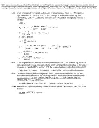 49
6.33 What is the actual wavelength and velocity of a near-infrared beam ( 0.899 m)   of
light modulated at a frequency of 330 MHz through an atmosphere with a dry bulb
temperature, T, of 24° C, a relative humidity, h, of 69%, and an atmospheric pressure of
933 hPa?
0.908 m
 
2 4
6
4.88660 0.06800
287.6155 293.76587
0.899 0.899
7.5(24)
0.7858 1.474663375
237.3 24
10 29.8307
69
20.58318
100
293.76587 933273.15 11.27
1 10 1.0002479
1013.25 24 273.15 24 273.15
299,792,
g
a
a
N
a
E
e E
e
n
V

   
  

 
 
 
    
  

6
458
299,718,166 m/s
1.00001
299,718,166
0.908237 m
330 10

  

6.34 If the temperature and pressure at measurement time are 35°C and 760 mm Hg, what will
be the error in electronic measurement of a line 3 km long if the temperature at the time of
observing is recorded 10°C too low? Will the observed distance be too long or too short?
From Figure 6.17: ppmT = 5 ppm; error = 5/106
(3000) = 0.015 m, which is too long
6.35 Determine the most probable length of a line AB, the standard deviation, and the 95%
error of the measurement for the following series of taped observations made under the
same conditions: 632.088, 632.087, 632.089, 632.083, 632.093, 632.088, 632.083,
632.088, 632.092, and 632.091 m.
632.088 ± 0.008 m = 632.088 ± 1.9599(0.004) = 632.088 ± 0.0078 m
6.36* The standard deviation of taping a 30 m distance is ±5 mm. What should it be for a 90-m
distance?
8.7 mm; 5 90 / 30 8.66 mm
©2012 Pearson Education, Inc., Upper Saddle River, NJ. All rights reserved. This publication is protected by Copyright and written permission should be obtained
from the publisher prior to any prohibited reproduction, storage in a retrieval system, or transmission in any form or by any means, electronic, mechanical, photocopying,
recording, or likewise. For information regarding permission(s), write to: Rights and Permissions Department, Pearson Education, Inc., Upper Saddle River, NJ 07458.
 