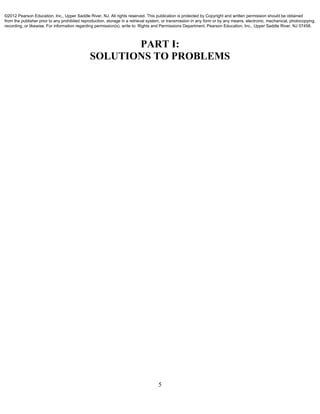 5
PART I:
SOLUTIONS TO PROBLEMS
©2012 Pearson Education, Inc., Upper Saddle River, NJ. All rights reserved. This publication is protected by Copyright and written permission should be obtained
from the publisher prior to any prohibited reproduction, storage in a retrieval system, or transmission in any form or by any means, electronic, mechanical, photocopying,
recording, or likewise. For information regarding permission(s), write to: Rights and Permissions Department, Pearson Education, Inc., Upper Saddle River, NJ 07458.
 