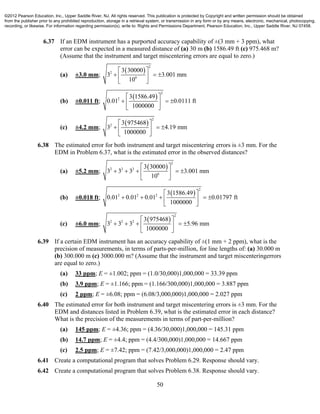 50
6.37 If an EDM instrument has a purported accuracy capability of ±(3 mm + 3 ppm), what
error can be expected in a measured distance of (a) 30 m (b) 1586.49 ft (c) 975.468 m?
(Assume that the instrument and target miscentering errors are equal to zero.)
(a) ±3.0 mm;
 
2
2
6
3 30000
3 3.001 mm
10
 
   
 
(b) ±0.011 ft;
 
2
2 3 1586.49
0.01 0.0111 ft
1000000
 
   
 
(c) ±4.2 mm;
 
2
2 3 975468
3 4.19 mm
1000000
 
   
 
6.38 The estimated error for both instrument and target miscentering errors is ±3 mm. For the
EDM in Problem 6.37, what is the estimated error in the observed distances?
(a) ±5.2 mm;
 
2
2 2 2
6
3 30000
3 3 3 3.001 mm
10
 
     
 
(b) ±0.018 ft;
 
2
2 2 2 3 1586.49
0.01 0.01 0.01 0.01797 ft
1000000
 
     
 
(c) ±6.0 mm;
 
2
2 2 2 3 975468
3 3 3 5.96 mm
1000000
 
     
 
6.39 If a certain EDM instrument has an accuracy capability of ±(1 mm + 2 ppm), what is the
precision of measurements, in terms of parts-per-million, for line lengths of: (a) 30.000 m
(b) 300.000 m (c) 3000.000 m? (Assume that the instrument and target miscenteringerrors
are equal to zero.)
(a) 33 ppm; E = ±1.002; ppm = (1.0/30,000)1,000,000 = 33.39 ppm
(b) 3.9 ppm; E = ±1.166; ppm = (1.166/300,000)1,000,000 = 3.887 ppm
(c) 2 ppm; E = ±6.08; ppm = (6.08/3,000,000)1,000,000 = 2.027 ppm
6.40 The estimated error for both instrument and target miscentering errors is ±3 mm. For the
EDM and distances listed in Problem 6.39, what is the estimated error in each distance?
What is the precision of the measurements in terms of part-per-million?
(a) 145 ppm; E = ±4.36; ppm = (4.36/30,000)1,000,000 = 145.31 ppm
(b) 14.7 ppm; E = ±4.4; ppm = (4.4/300,000)1,000,000 = 14.667 ppm
(c) 2.5 ppm; E = ±7.42; ppm = (7.42/3,000,000)1,000,000 = 2.47 ppm
6.41 Create a computational program that solves Problem 6.29. Response should vary.
6.42 Create a computational program that solves Problem 6.38. Response should vary.
©2012 Pearson Education, Inc., Upper Saddle River, NJ. All rights reserved. This publication is protected by Copyright and written permission should be obtained
from the publisher prior to any prohibited reproduction, storage in a retrieval system, or transmission in any form or by any means, electronic, mechanical, photocopying,
recording, or likewise. For information regarding permission(s), write to: Rights and Permissions Department, Pearson Education, Inc., Upper Saddle River, NJ 07458.
 