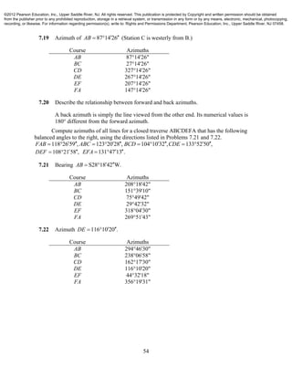 54
7.19 Azimuth of 87 14 26AB    (Station C is westerly from B.)
Course Azimuths
AB 87°14'26"
BC 27°14'26"
CD 327°14'26"
DE 267°14'26"
EF 207°14'26"
FA 147°14'26"
7.20 Describe the relationship between forward and back azimuths.
A back azimuth is simply the line viewed from the other end. Its numerical values is
180° different from the forward azimuth.
Compute azimuths of all lines for a closed traverse ABCDEFA that has the following
balanced angles to the right, using the directions listed in Problems 7.21 and 7.22.
118 26 59 , 123 20 28 , 104 10 32 , 133 52 50 ,FAB ABC BCD CDE              
108 21 58 ,DEF    131 47 13 .EFA   
7.21 Bearing S28 18 42 W.AB   
Course Azimuths
AB 208°18'42"
BC 151°39'10"
CD 75°49'42"
DE 29°42'32"
EF 318°04'30"
FA 269°51'43"
7.22 Azimuth 116 10 20 .DE   
Course Azimuths
AB 294°46'30"
BC 238°06'58"
CD 162°17'30"
DE 116°10'20"
EF 44°32'18"
FA 356°19'31"
©2012 Pearson Education, Inc., Upper Saddle River, NJ. All rights reserved. This publication is protected by Copyright and written permission should be obtained
from the publisher prior to any prohibited reproduction, storage in a retrieval system, or transmission in any form or by any means, electronic, mechanical, photocopying,
recording, or likewise. For information regarding permission(s), write to: Rights and Permissions Department, Pearson Education, Inc., Upper Saddle River, NJ 07458.
 