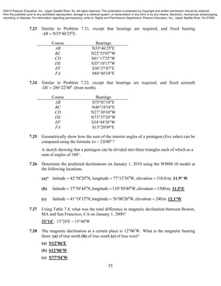 55
7.23 Similar to Problem 7.21, except that bearings are required, and fixed bearing
N33 46 25 E.AB   
Course Bearings
AB N33 46 25 E 
BC N22°53'07"W
CD S81°17'25"W
DE S35°10'15"W
EF S36°27'47"E
FA S84°40'34"E
7.24 Similar to Problem 7.22, except that bearings are required, and fixed azimuth
286 22 40DE    (from north).
Course Bearings
AB S75°01'10"E
BC N48°19'18"E
CD N27°30'10"W
DE N73°37'20"W
EF S34°44'38"W
FA S13°28'09"E
7.25 Geometrically show how the sum of the interior angles of a pentagon (five sides) can be
computed using the formula ( 2)180 ?n  
A sketch showing that a pentagon can be divided into three triangles each of which as a
sum of angles of 180°.
7.26 Determine the predicted declinations on January 1, 2010 using the WMM-10 model at
the following locations.
(a)* latitude 42 58 28 N, longitude 77 12 36 W, elevation 310.0 m;        11.9° W
(b) latitude 37 56 44 N,longitude 110 50 40 W,elevation 1500m;        11.5°E
(c) latitude 41 18 15 N,longitude 76 00 26 W,elevation 240m        12.1°W
7.27 Using Table 7.4, what was the total difference in magnetic declination between Boston,
MA and San Francisco, CA on January 1, 2000?
31°14'; 15°26'E − 15°48'W
7.28 The magnetic declination at a certain place is 12 06 W. What is the magnetic bearing
there: (a) of true north (b) of true south (c) of true west?
(a) N12°06'E
(b) S12°06'W
(c) N77°54'W
©2012 Pearson Education, Inc., Upper Saddle River, NJ. All rights reserved. This publication is protected by Copyright and written permission should be obtained
from the publisher prior to any prohibited reproduction, storage in a retrieval system, or transmission in any form or by any means, electronic, mechanical, photocopying,
recording, or likewise. For information regarding permission(s), write to: Rights and Permissions Department, Pearson Education, Inc., Upper Saddle River, NJ 07458.
 