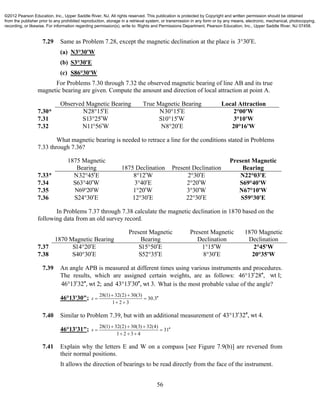 56
7.29 Same as Problem 7.28, except the magnetic declination at the place is 3 30 E.
(a) N3°30'W
(b) S3°30'E
(c) S86°30'W
For Problems 7.30 through 7.32 the observed magnetic bearing of line AB and its true
magnetic bearing are given. Compute the amount and direction of local attraction at point A.
Observed Magnetic Bearing True Magnetic Bearing Local Attraction
7.30* N28 15 E N30 15 E 2°00'W
7.31 S13 25 W S10 15 W 3°10'W
7.32 N11 56 W N8 20 E 20°16'W
What magnetic bearing is needed to retrace a line for the conditions stated in Problems
7.33 through 7.36?
1875 Magnetic
Bearing 1875 Declination Present Declination
Present Magnetic
Bearing
7.33* N32 45 E 8 12 W 2 30 E N22°03'E
7.34 S63 40 W 3 40 E 2 20 W S69°40'W
7.35 N69 20W 1 20 W 3 30 W N67°10'W
7.36 S24 30 E 12 30 E 22 30 E S59°30'E
In Problems 7.37 through 7.38 calculate the magnetic declination in 1870 based on the
following data from an old survey record.
1870 Magnetic Bearing
Present Magnetic
Bearing
Present Magnetic
Declination
1870 Magnetic
Declination
7.37 S14 20 E S15 50 E 1 15 W 2°45'W
7.38 S40 30 E S52 35 E 8 30 E 20°35'W
7.39 An angle APB is measured at different times using various instruments and procedures.
The results, which are assigned certain weights, are as follows: 46 13 28 ,  wt1;
46 13 32 , wt 2;  and 43 13 30 , wt 3.  What is the most probable value of the angle?
46°13'30";
28(1) 32(2) 30(3)
30.3
1 2 3
s
 
 
 
7.40 Similar to Problem 7.39, but with an additional measurement of 43 13 32 , wt 4. 
46°13'31";
28(1) 32(2) 30(3) 32(4)
31
1 2 3 4
s
  
 
  
7.41 Explain why the letters E and W on a compass [see Figure 7.9(b)] are reversed from
their normal positions.
It allows the direction of bearings to be read directly from the face of the instrument.
©2012 Pearson Education, Inc., Upper Saddle River, NJ. All rights reserved. This publication is protected by Copyright and written permission should be obtained
from the publisher prior to any prohibited reproduction, storage in a retrieval system, or transmission in any form or by any means, electronic, mechanical, photocopying,
recording, or likewise. For information regarding permission(s), write to: Rights and Permissions Department, Pearson Education, Inc., Upper Saddle River, NJ 07458.
 