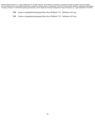 57
7.42 Create a computational program that solves Problem 7.21. Solutions will vary.
7.43 Create a computational program that solves Problem 7.22. Solutions will vary.
©2012 Pearson Education, Inc., Upper Saddle River, NJ. All rights reserved. This publication is protected by Copyright and written permission should be obtained
from the publisher prior to any prohibited reproduction, storage in a retrieval system, or transmission in any form or by any means, electronic, mechanical, photocopying,
recording, or likewise. For information regarding permission(s), write to: Rights and Permissions Department, Pearson Education, Inc., Upper Saddle River, NJ 07458.
 