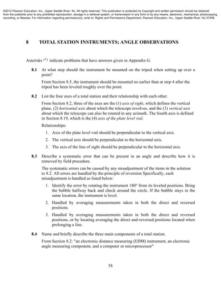 58
8 TOTAL STATION INSTRUMENTS; ANGLE OBSERVATIONS
Asterisks (*) indicate problems that have answers given in Appendix G.
8.1 At what step should the instrument be mounted on the tripod when setting up over a
point?
From Section 8.5, the instrument should be mounted no earlier than at step 4 after the
tripod has been leveled roughly over the point.
8.2 List the four axes of a total station and their relationship with each other.
From Section 8.2, three of the axes are the (1) axis of sight, which defines the vertical
plane, (2) horizontal axis about which the telescope revolves, and the (3) vertical axis
about which the telescope can also be rotated in any azimuth. The fourth axis is defined
in Section 8.19, which is the (4) axis of the plate level vial.
Relationships:
1. Axis of the plate level vial should be perpendicular to the vertical axis.
2. The vertical axis should be perpendicular to the horizontal axis.
3. The axis of the line of sight should be perpendicular to the horizontal axis.
8.3 Describe a systematic error that can be present in an angle and describe how it is
removed by field procedure.
The systematic errors can be caused by any misadjustment of the items in the solution
to 8.2. All errors are handled by the principle of reversion Specifically, each
misadjustment is handled as listed below:
1. Identify the error by rotating the instrument 180° from its leveled positions. Bring
the bubble halfway back and check around the circle. If the bubble stays in the
same location, the instrument is level.
2. Handled by averaging measurements taken in both the direct and reversed
positions.
3. Handled by averaging measurements taken in both the direct and reversed
positions, or by locating averaging the direct and reversed positions located when
prolonging a line.
8.4 Name and briefly describe the three main components of a total station.
From Section 8.2: "an electronic distance measuring (EDM) instrument, an electronic
angle measuring component, and a computer or microprocessor"
©2012 Pearson Education, Inc., Upper Saddle River, NJ. All rights reserved. This publication is protected by Copyright and written permission should be obtained
from the publisher prior to any prohibited reproduction, storage in a retrieval system, or transmission in any form or by any means, electronic, mechanical, photocopying,
recording, or likewise. For information regarding permission(s), write to: Rights and Permissions Department, Pearson Education, Inc., Upper Saddle River, NJ 07458.
 