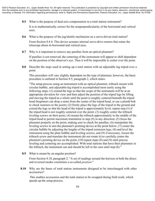 59
8.5 What is the purpose of dual-axis compensation in a total station instrument?
It is to mathematically correct for the nonperpendicularity of the horizontal and vertical
axes.
8.6 What is the purpose of the jog/shuttle mechanism on a servo-driven total station?
From Section 8.4.4: This device actuates internal servo-drive motors that rotate the
telescope about its horizontal and vertical axes.
8.7 Why is it important to remove any parallax from an optical plummet?
If parallax is not removed, the centering of the instrument will appear to shift dependent
on the position of the observer's eye. Thus it will be impossible to center over the point.
8.8 Describe the steps used in setting up a total station with an adjustable leg tripod over a
point.
This procedure will vary slightly dependent on the type of plummet, however, the basic
procedure is outlined in Section 8.5, paragraph 2, which states:
"The setup process using an instrument with an optical plummet, tribrach mount with
circular bubble, and adjustable-leg tripod is accomplished most easily using the
following steps: (1) extend the legs so that the scope of the instrument will be at an
appropriate elevation for view and then adjust the position of the tripod legs by lifting
and moving the tripod as a whole until the point is roughly centered beneath the tripod
head (beginners can drop a stone from the center of the tripod head, or use a plumb bob
to check nearness to the point); (2) firmly place the legs of the tripod in the ground and
extend the legs so that the head of the tripod is approximately level; repeat step (1) if
the tripod head is not roughly centered over the point; (3) roughly center the tribrach
leveling screws on their posts; (4) mount the tribrach approximately in the middle of the
tripod head to permit maximum translation in step (9) in any direction; (5) focus the
plummet properly on the point, making sure to check for parallax; (6) manipulate the
leveling screws to aim the plummet's pointing device at the point below; (7) center the
circular bubble by adjusting the lengths of the tripod extension legs; (8) and level the
instrument using the plate bubble and leveling screws; and (9) if necessary, loosen the
tribrach screw and translate the instrument (do not rotate it) to carefully center the
plummet's pointing device on the point; (10) repeat steps (8) and (9) until precise
leveling and centering are accomplished. With total stations that have their plummets in
the tribrach, the instrument can and should be left in the case until step (8)."
8.9 What is meant by an angular position?
From Section 8.10, paragraph 2: "A set of readings around the horizon in both the direct
and reversed modes constitutes a so-called position."
8.10 Why are the bases of total station instruments designed to be interchanged with other
accessories?
This enables accessories and the total station to be swapped during field work, which
speeds up the setup process.
©2012 Pearson Education, Inc., Upper Saddle River, NJ. All rights reserved. This publication is protected by Copyright and written permission should be obtained
from the publisher prior to any prohibited reproduction, storage in a retrieval system, or transmission in any form or by any means, electronic, mechanical, photocopying,
recording, or likewise. For information regarding permission(s), write to: Rights and Permissions Department, Pearson Education, Inc., Upper Saddle River, NJ 07458.
 
