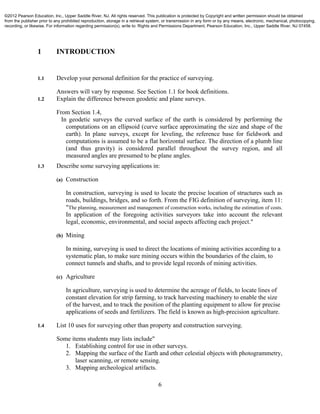 6
1 INTRODUCTION
1.1 Develop your personal definition for the practice of surveying.
Answers will vary by response. See Section 1.1 for book definitions.
1.2 Explain the difference between geodetic and plane surveys.
From Section 1.4,
In geodetic surveys the curved surface of the earth is considered by performing the
computations on an ellipsoid (curve surface approximating the size and shape of the
earth). In plane surveys, except for leveling, the reference base for fieldwork and
computations is assumed to be a flat horizontal surface. The direction of a plumb line
(and thus gravity) is considered parallel throughout the survey region, and all
measured angles are presumed to be plane angles.
1.3 Describe some surveying applications in:
(a) Construction
In construction, surveying is used to locate the precise location of structures such as
roads, buildings, bridges, and so forth. From the FIG definition of surveying, item 11:
"The planning, measurement and management of construction works, including the estimation of costs.
In application of the foregoing activities surveyors take into account the relevant
legal, economic, environmental, and social aspects affecting each project."
(b) Mining
In mining, surveying is used to direct the locations of mining activities according to a
systematic plan, to make sure mining occurs within the boundaries of the claim, to
connect tunnels and shafts, and to provide legal records of mining activities.
(c) Agriculture
In agriculture, surveying is used to determine the acreage of fields, to locate lines of
constant elevation for strip farming, to track harvesting machinery to enable the size
of the harvest, and to track the position of the planting equipment to allow for precise
applications of seeds and fertilizers. The field is known as high-precision agriculture.
1.4 List 10 uses for surveying other than property and construction surveying.
Some items students may lists include"
1. Establishing control for use in other surveys.
2. Mapping the surface of the Earth and other celestial objects with photogrammetry,
laser scanning, or remote sensing.
3. Mapping archeological artifacts.
©2012 Pearson Education, Inc., Upper Saddle River, NJ. All rights reserved. This publication is protected by Copyright and written permission should be obtained
from the publisher prior to any prohibited reproduction, storage in a retrieval system, or transmission in any form or by any means, electronic, mechanical, photocopying,
recording, or likewise. For information regarding permission(s), write to: Rights and Permissions Department, Pearson Education, Inc., Upper Saddle River, NJ 07458.
 