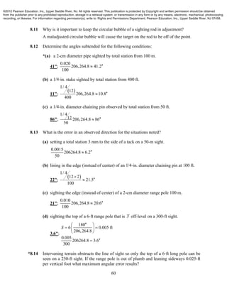 60
8.11 Why is it important to keep the circular bubble of a sighting rod in adjustment?
A maladjusted circular bubble will cause the target on the rod to be off of the point.
8.12 Determine the angles subtended for the following conditions:
*(a) a 2-cm diameter pipe sighted by total station from 100 m.
41";
0.020
206,264.8 41.2
100

(b) a 1/4-in. stake sighted by total station from 400 ft.
11";
 
1/ 4
12
206,264.8 10.8
400

(c) a 1/4-in. diameter chaining pin observed by total station from 50 ft.
86";
1/ 4
12 206,264.8 86
50

8.13 What is the error in an observed direction for the situations noted?
(a) setting a total station 3 mm to the side of a tack on a 50-m sight.
0.0015
206264.8 6.2
50

(b) lining in the edge (instead of center) of an 1/4-in. diameter chaining pin at 100 ft.
22";
 
1/ 4
12 2
21.5
100


(c) sighting the edge (instead of center) of a 2-cm diameter range pole 100 m.
21";
0.010
206,264.8 20.6
100

(d) sighting the top of a 6-ft range pole that is 3 off-level on a 300-ft sight.
3.6";
180
6 0.005 ft
206,264.8
0.005
206264.8 3.6
300
S
 
  
 

*8.14 Intervening terrain obstructs the line of sight so only the top of a 6-ft long pole can be
seen on a 250-ft sight. If the range pole is out of plumb and leaning sideways 0.025-ft
per vertical foot what maximum angular error results?
©2012 Pearson Education, Inc., Upper Saddle River, NJ. All rights reserved. This publication is protected by Copyright and written permission should be obtained
from the publisher prior to any prohibited reproduction, storage in a retrieval system, or transmission in any form or by any means, electronic, mechanical, photocopying,
recording, or likewise. For information regarding permission(s), write to: Rights and Permissions Department, Pearson Education, Inc., Upper Saddle River, NJ 07458.
 