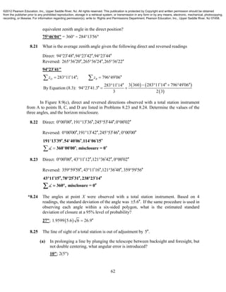 62
equivalent zenith angle in the direct position?
75°46'04" = 360° − 284°13'56"
8.21 What is the average zenith angle given the following direct and reversed readings
Direct: 94 23 48 ,94 23 42 ,94 23 44       
Reversed: 265 36 20 ,265 36 24 ,265 36 22       
94°23'41"
   
 
283 11 14 ; 796 49 06
3 360 283 11 14 796 49 06283 11 14
By Equation (8.3): 94 23 41.3
3 2 3
D Rz z      
       
   
 
In Figure 8.9(c), direct and reversed directions observed with a total station instrument
from A to points B, C, and D are listed in Problems 8.23 and 8.24. Determine the values of the
three angles, and the horizon misclosure.
8.22 Direct: 0 00 00 ,191 13 36 ,245 53 44 ,0 00 02          
Reversed: 0 00 00 ,191 13 42 ,245 53 46 , 0 00 00          
, ,
;
       
   
191 13 39 54 40 06 114 06 15
360 00 00 misclosure = 0
8.23 Direct: 0 00 00 , 43 11 12 ,121 36 42 , 0 00 02          
Reversed: 359 59 58 , 43 11 16 ,121 36 48 , 359 59 56          
43 11 15 ,78 25 31 ,238 23 14
360 , misclosure = 0
       
 
*8.24 The angles at point X were observed with a total station instrument. Based on 4
readings, the standard deviation of the angle was 5.6 . If the same procedure is used in
observing each angle within a six-sided polygon, what is the estimated standard
deviation of closure at a 95% level of probability?
27";  1.9599 5.6 6 26.9
8.25 The line of sight of a total station is out of adjustment by 5 .
(a) In prolonging a line by plunging the telescope between backsight and foresight, but
not double centering, what angular error is introduced?
10"; 2(5")
©2012 Pearson Education, Inc., Upper Saddle River, NJ. All rights reserved. This publication is protected by Copyright and written permission should be obtained
from the publisher prior to any prohibited reproduction, storage in a retrieval system, or transmission in any form or by any means, electronic, mechanical, photocopying,
recording, or likewise. For information regarding permission(s), write to: Rights and Permissions Department, Pearson Education, Inc., Upper Saddle River, NJ 07458.
 