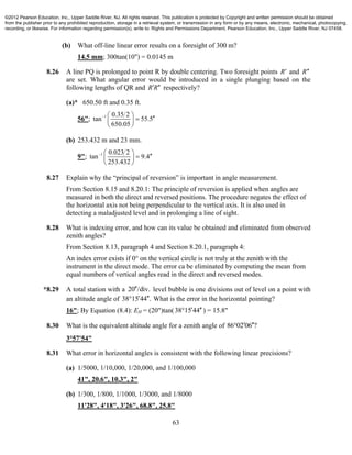 63
(b) What off-line linear error results on a foresight of 300 m?
14.5 mm; 300tan(10") = 0.0145 m
8.26 A line PQ is prolonged to point R by double centering. Two foresight points R and R
are set. What angular error would be introduced in a single plunging based on the
following lengths of QR and R R  respectively?
(a)* 650.50 ft and 0.35 ft.
56"; 1 0.35 2
tan 55.5
650.05
    
 
(b) 253.432 m and 23 mm.
9"; 1 0.023 2
tan 9.4
253.432
    
 
8.27 Explain why the “principal of reversion” is important in angle measurement.
From Section 8.15 and 8.20.1: The principle of reversion is applied when angles are
measured in both the direct and reversed positions. The procedure negates the effect of
the horizontal axis not being perpendicular to the vertical axis. It is also used in
detecting a maladjusted level and in prolonging a line of sight.
8.28 What is indexing error, and how can its value be obtained and eliminated from observed
zenith angles?
From Section 8.13, paragraph 4 and Section 8.20.1, paragraph 4:
An index error exists if 0° on the vertical circle is not truly at the zenith with the
instrument in the direct mode. The error ca be eliminated by computing the mean from
equal numbers of vertical angles read in the direct and reversed modes.
*8.29 A total station with a 20 /div. level bubble is one divisions out of level on a point with
an altitude angle of 38 15 44 .  What is the error in the horizontal pointing?
16"; By Equation (8.4): EH = (20")tan(38 15 44  ) = 15.8"
8.30 What is the equivalent altitude angle for a zenith angle of 86 02 06 ? 
3°57'54"
8.31 What error in horizontal angles is consistent with the following linear precisions?
(a) 1/5000, 1/10,000, 1/20,000, and 1/100,000
41", 20.6", 10.3", 2"
(b) 1/300, 1/800, 1/1000, 1/3000, and 1/8000
11'28", 4'18", 3'26", 68.8", 25.8"
©2012 Pearson Education, Inc., Upper Saddle River, NJ. All rights reserved. This publication is protected by Copyright and written permission should be obtained
from the publisher prior to any prohibited reproduction, storage in a retrieval system, or transmission in any form or by any means, electronic, mechanical, photocopying,
recording, or likewise. For information regarding permission(s), write to: Rights and Permissions Department, Pearson Education, Inc., Upper Saddle River, NJ 07458.
 