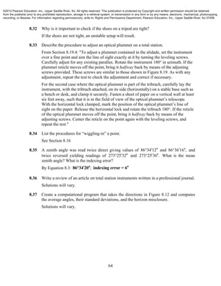 64
8.32 Why is it important to check if the shoes on a tripod are tight?
If the shoes are not tight, an unstable setup will result.
8.33 Describe the procedure to adjust an optical plummet on a total station.
From Section 8.19.4: "To adjust a plummet contained in the alidade, set the instrument
over a fine point and aim the line of sight exactly at it by turning the leveling screws.
Carefully adjust for any existing parallax. Rotate the instrument 180° in azimuth. If the
plummet reticle moves off the point, bring it halfway back by means of the adjusting
screws provided. These screws are similar to those shown in Figure 8.19. As with any
adjustment, repeat the test to check the adjustment and correct if necessary.
For the second case where the optical plummet is part of the tribrach, carefully lay the
instrument, with the tribrach attached, on its side (horizontally) on a stable base such as
a bench or desk, and clamp it securely. Fasten a sheet of paper on a vertical wall at least
six feet away, such that it is in the field of view of the optical plummet’s telescope.
With the horizontal lock clamped, mark the position of the optical plummet’s line of
sight on the paper. Release the horizontal lock and rotate the tribrach 180°. If the reticle
of the optical plummet moves off the point, bring it halfway back by means of the
adjusting screws. Center the reticle on the point again with the leveling screws, and
repeat the test."
8.34 List the procedures for “wiggling-in” a point.
See Section 8.16
8.35 A zenith angle was read twice direct giving values of 86 34 12  and 86 36 16 ,  and
twice reversed yielding readings of 273 25 32  and 273 25 36 .  What is the mean
zenith angle? What is the indexing error?
By Equation 8.3: ;86 34 20 indexing error = 6  
8.36 Write a review of an article on total station instruments written in a professional journal.
Solutions will vary.
8.37 Create a computational program that takes the directions in Figure 8.12 and computes
the average angles, their standard deviations, and the horizon misclosure.
Solutions will vary.
©2012 Pearson Education, Inc., Upper Saddle River, NJ. All rights reserved. This publication is protected by Copyright and written permission should be obtained
from the publisher prior to any prohibited reproduction, storage in a retrieval system, or transmission in any form or by any means, electronic, mechanical, photocopying,
recording, or likewise. For information regarding permission(s), write to: Rights and Permissions Department, Pearson Education, Inc., Upper Saddle River, NJ 07458.
 
