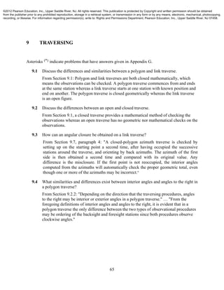 65
9 TRAVERSING
Asterisks (*) indicate problems that have answers given in Appendix G.
9.1 Discuss the differences and similarities between a polygon and link traverse.
From Section 9.1: Polygon and link traverses are both closed mathematically, which
means the observations can be checked. A polygon traverse commences from and ends
at the same station whereas a link traverse starts at one station with known position and
end on another. The polygon traverse is closed geometrically whereas the link traverse
is an open figure.
9.2 Discuss the differences between an open and closed traverse.
From Section 9.1, a closed traverse provides a mathematical method of checking the
observations whereas an open traverse has no geometric nor mathematical checks on the
observations.
9.3 How can an angular closure be obtained on a link traverse?
From Section 9.7, paragraph 4: "A closed-polygon azimuth traverse is checked by
setting up on the starting point a second time, after having occupied the successive
stations around the traverse, and orienting by back azimuths. The azimuth of the first
side is then obtained a second time and compared with its original value. Any
difference is the misclosure. If the first point is not reoccupied, the interior angles
computed from the azimuths will automatically check the proper geometric total, even
though one or more of the azimuths may be incorrect."
9.4 What similarities and differences exist between interior angles and angles to the right in
a polygon traverse?
From Section 9.2.2: "Depending on the direction that the traversing procedures, angles
to the right may be interior or exterior angles in a polygon traverse." … "From the
foregoing definitions of interior angles and angles to the right, it is evident that in a
polygon traverse the only difference between the two types of observational procedures
may be ordering of the backsight and foresight stations since both procedures observe
clockwise angles."
©2012 Pearson Education, Inc., Upper Saddle River, NJ. All rights reserved. This publication is protected by Copyright and written permission should be obtained
from the publisher prior to any prohibited reproduction, storage in a retrieval system, or transmission in any form or by any means, electronic, mechanical, photocopying,
recording, or likewise. For information regarding permission(s), write to: Rights and Permissions Department, Pearson Education, Inc., Upper Saddle River, NJ 07458.
 