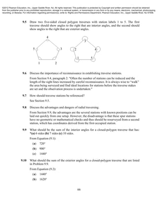 66
9.5 Draw two five-sided closed polygon traverses with station labels 1 to 5. The first
traverse should show angles to the right that are interior angles, and the second should
show angles to the right that are exterior angles.
9.6 Discuss the importance of reconnaissance in establishing traverse stations.
From Section 9.4, paragraph 2: "Often the number of stations can be reduced and the
length of the sight lines increased by careful reconnaissance. It is always wise to “walk”
the area being surveyed and find ideal locations for stations before the traverse stakes
are set and the observation process is undertaken."
9.7 How should traverse stations be referenced?
See Section 9.5.
9.8 Discuss the advantages and dangers of radial traversing.
From Section 9.9, the advantages are the several stations with known positions can be
laid out quickly from one setup. However, the disadvantage is that these spur stations
have no geometric or mathematical checks and thus should be resurveyed from a second
station, which has coordinates derived from the first occupied station.
9.9 What should be the sum of the interior angles for a closed-polygon traverse that has:
*(a) 6 sides (b) 7 sides (c) 10 sides.
From Equation (9.1):
(a) 720°
(b) 900°
(c) 1440°
9.10 What should the sum of the exterior angles for a closed-polygon traverse that are listed
in Problem 9.9.
From Equation (9.2):
(a) 1440°
(b) 1620°
©2012 Pearson Education, Inc., Upper Saddle River, NJ. All rights reserved. This publication is protected by Copyright and written permission should be obtained
from the publisher prior to any prohibited reproduction, storage in a retrieval system, or transmission in any form or by any means, electronic, mechanical, photocopying,
recording, or likewise. For information regarding permission(s), write to: Rights and Permissions Department, Pearson Education, Inc., Upper Saddle River, NJ 07458.
 