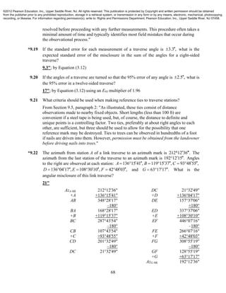 68
resolved before proceeding with any further measurements. This procedure often takes a
minimal amount of time and typically identifies most field mistakes that occur during
the observational process."
*9.19 If the standard error for each measurement of a traverse angle is 3.3 , what is the
expected standard error of the misclosure in the sum of the angles for a eight-sided
traverse?
9.3"; by Equation (3.12)
9.20 If the angles of a traverse are turned so that the 95% error of any angle is 2.5 , what is
the 95% error in a twelve-sided traverse?
17"; by Equation (3.12) using an E95 multiplier of 1.96
9.21 What criteria should be used when making reference ties to traverse stations?
From Section 9.5, paragraph 2: "As illustrated, these ties consist of distance
observations made to nearby fixed objects. Short lengths (less than 100 ft) are
convenient if a steel tape is being used, but, of course, the distance to definite and
unique points is a controlling factor. Two ties, preferably at about right angles to each
other, are sufficient, but three should be used to allow for the possibility that one
reference mark may be destroyed. Ties to trees can be observed in hundredths of a foot
if nails are driven into them. However, permission must be obtained from the landowner
before driving nails into trees."
*9.22 The azimuth from station A of a link traverse to an azimuth mark is 212 12 36 .  The
azimuth from the last station of the traverse to an azimuth mark is 192 12 15 .  Angles
to the right are observed at each station: 136 15 41 , 119 15 37 , 93 48 55 ,A B C          
136 04 17 , 108 30 10 , 42 48 03 ,D E F           and 63 17 17 .G    What is the
angular misclosure of this link traverse?
21"
AzA-Mk
+A
AB
BA
+B
BC
CB
+C
CD
DC
212°12'36"
+136°15'41"
348°28'17"
–180°
168°28'17"
+119°15'37"
287°43'54"
–180°
107°43'54"
+93°48'55"
201°32'49"
–180°
21°32'49"
DC
+D
DE
ED
+E
EF
FE
+F
FG
GF
+G
AzG-Mk
21°32'49"
+136°04'17"
157°37'06"
+180°
337°37'06"
+108°30'10"
446°07'16"
–180°
266°07'16"
+42°48'03"
308°55'19"
–180°
128°55'19"
+63°17'17"
192°12'36"
©2012 Pearson Education, Inc., Upper Saddle River, NJ. All rights reserved. This publication is protected by Copyright and written permission should be obtained
from the publisher prior to any prohibited reproduction, storage in a retrieval system, or transmission in any form or by any means, electronic, mechanical, photocopying,
recording, or likewise. For information regarding permission(s), write to: Rights and Permissions Department, Pearson Education, Inc., Upper Saddle River, NJ 07458.
 