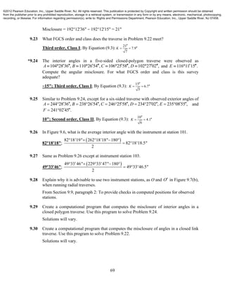 69
Misclosure = 192°12'36" − 192°12'15" = 21"
9.23 What FGCS order and class does the traverse in Problem 9.22 meet?
Third order, Class I; By Equation (9.3):
21
7.9
7
K

 
*9.24 The interior angles in a five-sided closed-polygon traverse were observed as
104 28 36 , 110 26 54 , 106 25 58 , 102 27 02 ,A B C D               and 116 11 15 .E   
Compute the angular misclosure. For what FGCS order and class is this survey
adequate?
−15"; Third order, Class I; By Equation (9.3):
15
6.7
5
K

 
9.25 Similar to Problem 9.24, except for a six-sided traverse with observed exterior angles of
244 28 36 , 238 26 54 , 246 25 58 , 234 27 02 , 235 08 55 ,A B C D E                   and
241 02 45 .F   
10"; Second order, Class II, By Equation (9.3):
10
4.1
6
K

 
9.26 In Figure 9.6, what is the average interior angle with the instrument at station 101.
82°18'18";
 82 18'19" 262 18'18" 180
82 18'18.5"
2
    
 
9.27 Same as Problem 9.26 except at instrument station 103.
49°33'46";
 49 33'46" 229 33'47" 180
49 33'46.5"
2
    
 
9.28 Explain why it is advisable to use two instrument stations, as O and O in Figure 9.7(b),
when running radial traverses.
From Section 9.9, paragraph 2: To provide checks in computed positions for observed
stations.
9.29 Create a computational program that computes the misclosure of interior angles in a
closed polygon traverse. Use this program to solve Problem 9.24.
Solutions will vary.
9.30 Create a computational program that computes the misclosure of angles in a closed link
traverse. Use this program to solve Problem 9.22.
Solutions will vary.
©2012 Pearson Education, Inc., Upper Saddle River, NJ. All rights reserved. This publication is protected by Copyright and written permission should be obtained
from the publisher prior to any prohibited reproduction, storage in a retrieval system, or transmission in any form or by any means, electronic, mechanical, photocopying,
recording, or likewise. For information regarding permission(s), write to: Rights and Permissions Department, Pearson Education, Inc., Upper Saddle River, NJ 07458.
 