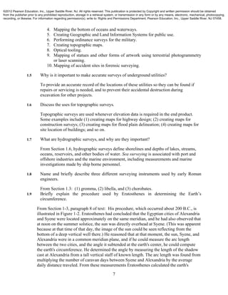 7
4. Mapping the bottom of oceans and waterways.
5. Creating Geographic and Land Information Systems for public use.
6. Performing ordinance surveys for the military.
7. Creating topographic maps.
8. Optical tooling.
9. Mapping of statues and other forms of artwork using terrestrial photogrammetry
or laser scanning.
10. Mapping of accident sites in forensic surveying.
1.5 Why is it important to make accurate surveys of underground utilities?
To provide an accurate record of the locations of these utilities so they can be found if
repairs or servicing is needed, and to prevent their accidental destruction during
excavation for other projects.
1.6 Discuss the uses for topographic surveys.
Topographic surveys are used whenever elevation data is required in the end product.
Some examples include (1) creating maps for highway design; (2) creating maps for
construction surveys; (3) creating maps for flood plain delineation; (4) creating maps for
site location of buildings; and so on.
1.7 What are hydrographic surveys, and why are they important?
From Section 1.6, hydrographic surveys define shorelines and depths of lakes, streams,
oceans, reservoirs, and other bodies of water. Sea surveying is associated with port and
offshore industries and the marine environment, including measurements and marine
investigations made by ship borne personnel.
1.8 Name and briefly describe three different surveying instruments used by early Roman
engineers.
From Section 1.3: (1) gromma, (2) libella, and (3) chorobates.
1.9 Briefly explain the procedure used by Eratosthenes in determining the Earth’s
circumference.
From Section 1-3, paragraph 8 of text: His procedure, which occurred about 200 B.C., is
illustrated in Figure 1-2. Eratosthenes had concluded that the Egyptian cities of Alexandria
and Syene were located approximately on the same meridian, and he had also observed that
at noon on the summer solstice, the sun was directly overhead at Syene. (This was apparent
because at that time of that day, the image of the sun could be seen reflecting from the
bottom of a deep vertical well there.) He reasoned that at that moment, the sun, Syene, and
Alexandria were in a common meridian plane, and if he could measure the arc length
between the two cities, and the angle it subtended at the earth's center, he could compute
the earth's circumference. He determined the angle by measuring the length of the shadow
cast at Alexandria from a tall vertical staff of known length. The arc length was found from
multiplying the number of caravan days between Syene and Alexandria by the average
daily distance traveled. From these measurements Eratosthenes calculated the earth's
©2012 Pearson Education, Inc., Upper Saddle River, NJ. All rights reserved. This publication is protected by Copyright and written permission should be obtained
from the publisher prior to any prohibited reproduction, storage in a retrieval system, or transmission in any form or by any means, electronic, mechanical, photocopying,
recording, or likewise. For information regarding permission(s), write to: Rights and Permissions Department, Pearson Education, Inc., Upper Saddle River, NJ 07458.
 