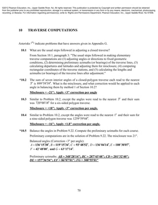 70
10 TRAVERSE COMPUTATIONS
Asterisks (*) indicate problems that have answers given in Appendix G.
10.1 What are the usual steps followed in adjusting a closed traverse?
From Section 10.1, paragraph 3: "The usual steps followed in making elementary
traverse computations are (1) adjusting angles or directions to fixed geometric
conditions, (2) determining preliminary azimuths (or bearings) of the traverse lines, (3)
calculating departures and latitudes and adjusting them for misclosure, (4) computing
rectangular coordinates of the traverse stations, and (5) calculating the lengths and
azimuths (or bearings) of the traverse lines after adjustment."
*10.2 The sum of seven interior angles of a closed-polygon traverse each read to the nearest
3 is 899 59 39 .  What is the misclosure, and what correction would be applied to each
angle in balancing them by method 1 of Section 10.2?
Misclosure = −21"; Apply +3" correction per angle
10.3 Similar to Problem 10.2, except the angles were read to the nearest 3 and their sum
was 720 00 18  for a six-sided polygon traverse.
Misclosure = +18"; Apply −3" correction per angle.
10.4 Similar to Problem 10.2, except the angles were read to the nearest 1 and their sum for
a nine-sided polygon traverse was 1259 59 44 . 
Misclosure = −16"; Apply +1.8" correction per angle.
*10.5 Balance the angles in Problem 9.22. Compute the preliminary azimuths for each course.
Preliminary computations are in the solution of Problem 9.22. The misclosure was 21".
Balanced angles (Correction −3" per angle):
, , , , ,A B C D E                  136 15 38 119 15 34 93 48 52 136 04 14 108 30 07
, .F G      42 48 00 and 63 17 14
Preliminary azimuths: AB = 348°28'14"; BC = 287°43'48"; CD = 201°32'40";
DE = 157°36'54"; EF = 86°07'01"; FG = 308°55'01"
©2012 Pearson Education, Inc., Upper Saddle River, NJ. All rights reserved. This publication is protected by Copyright and written permission should be obtained
from the publisher prior to any prohibited reproduction, storage in a retrieval system, or transmission in any form or by any means, electronic, mechanical, photocopying,
recording, or likewise. For information regarding permission(s), write to: Rights and Permissions Department, Pearson Education, Inc., Upper Saddle River, NJ 07458.
 