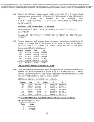 71
10.6 Balance the following interior angles (angles-to-the-right) of a five-sided closed
polygon traverse using method 1 of Section 10.2. If the azimuth of side AB is fixed at
74 31 17 ,  calculate the azimuths of the remaining sides.
A 105 13 14 ; B 92 36 06 ;       C 67 15 22 ; D 217 24 30 ; E 57 30 38 .           (Note:
line BC bears NW.)
Misclosure = −10"; Correction = +2" per angle
Balanced angles: A 105 13 16 ; B 92 36 08 ; C 67 15 24 ; D 217 24 32 ;              
E 57 30 40 .  
Azimuths: AB = 74°31'17"; BC = 347°07'25"; CD = 234°22'49"; DE = 271°47'21"; EA
149°18'01"
10.7 Compute departures and latitudes, linear misclosure, and relative precision for the
traverse of Problem 10.6 if the lengths of the sides (in feet) are as follows:
2157.34; 1722.58; 1318.15; 1536.06;AB BC CD DE    and 1785.58.EA  (Note:
Assume units of feet for all distances.)
Course Length Dep Lat
AB 2,157.34 2079.094 575.748
BC 1,722.58 -383.874 1679.262
CD 1,318.15 -1071.53 -767.694
DE 1,536.06 -1535.31 47.959
EA 1,785.58 911.608 -1535.34
∑ = 8,519.71 -0.009 -0.065
LEC = 0.065 ft; Relative precision = 1:130,000
10.8 Using the compass (Bowditch) rule, adjust the departures and latitudes of the traverse in
Problem 10.7. If the coordinates of station A are X = 20,000 ft and Y = 15,000 ft,
calculate (a) coordinates for the other stations, (b) lengths and azimuths of lines AD and
EB, and (c) the final adjusted angles at stations A and C.
(a) Balanced departures and latitudes and coordinates.
Course Dep Lat Point X Y
AB 2079.1 575.764 A 20,000.00 15,000.00
BC −383.87 1679.28 B 22,079.10 15,575.76
CD −1071.5 −767.68 C 21,695.22 17,255.04
DE −1535.3 47.97 D 20,623.70 16,487.36
EA 911.61 −1535.3 E 19,088.39 16,535.33
(b) AD = 1612.84 ft, AzAD = 22°45'00"; EB = 3140.88 ft, AzEB = 107°47'20"
(c) Adjusted angles at A and C.
Point Angle
A 105°13'16"
C 67°15'25"
©2012 Pearson Education, Inc., Upper Saddle River, NJ. All rights reserved. This publication is protected by Copyright and written permission should be obtained
from the publisher prior to any prohibited reproduction, storage in a retrieval system, or transmission in any form or by any means, electronic, mechanical, photocopying,
recording, or likewise. For information regarding permission(s), write to: Rights and Permissions Department, Pearson Education, Inc., Upper Saddle River, NJ 07458.
 