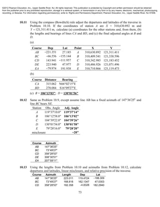 73
10.11 Using the compass (Bowditch) rule adjust the departures and latitudes of the traverse in
Problem 10.10. If the coordinates of station A are X = 310,630.892 m and
121,311.411 m,Y  calculate (a) coordinates for the other stations and, from them, (b)
the lengths and bearings of lines CA and BD, and (c) the final adjusted angles at B and
D.
(a)
Course Dep Lat Point X Y
AB −221.351 27.185 A 310,630.892 121,311.411
BC −66.556 −155.144 B 310,409.541 121,338.596
CD 143.941 −111.957 C 310,342.985 121,183.452
DE 223.940 47.977 D 310,486.926 121,071.496
EA −79.974 191.938 E 310,710.866 121,119.473
(b)
Course Distance Bearing
CA 315.062 N66°02'15"E
BD 278.084 S16°09'27"E
(c) B = 106°13'03"; D = 130°01'56"
10.12 Same as Problem 10.9, except assume line AB has a fixed azimuth of 147 36 25  and
line BC bears NE.
Station Obs. Angle Adj. Angle
A 119°37'10.0" 119°37'14"
B 106°12'58.0" 106°13'02"
C 104°39'22.0" 104°39'26"
D 130°01'54.0" 130°01'58"
E 79°28'16.0" 79°28'20"
misclosure −20"
Course Azimuth
AB 147°36'25"
BC 73°49'27"
CD 358°28'53"
DE 308°30'51"
EA 207°59'11"
10.13 Using the lengths from Problem 10.10 and azimuths from Problem 10.12, calculate
departures and latitudes, linear misclosure, and relative precision of the traverse.
Course Azimuth Length Dep Lat
AB 147°36'25" 223.011 119.4724 −188.309
BC 73°49'27" 168.818 162.1347 47.0303
CD 358°28'53" 182.358 −4.8328 182.2940
©2012 Pearson Education, Inc., Upper Saddle River, NJ. All rights reserved. This publication is protected by Copyright and written permission should be obtained
from the publisher prior to any prohibited reproduction, storage in a retrieval system, or transmission in any form or by any means, electronic, mechanical, photocopying,
recording, or likewise. For information regarding permission(s), write to: Rights and Permissions Department, Pearson Education, Inc., Upper Saddle River, NJ 07458.
 