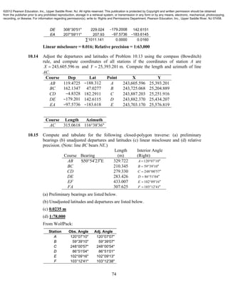 74
DE 308°30'51" 229.024 −179.2008 142.6151
EA 207°59'11" 207.93 −97.5736 −183.6145
∑1011.141 0.0000 0.0160
Linear misclosure = 0.016; Relative precision = 1:63,000
10.14 Adjust the departures and latitudes of Problem 10.13 using the compass (Bowditch)
rule, and compute coordinates of all stations if the coordinates of station A are
243,605.596 mX  and 25,393.201 m.Y  Compute the length and azimuth of line
AC.
Course Dep Lat Point X Y
AB 119.4725 −188.312 A 243,605.596 25,393.201
BC 162.1347 47.0277 B 243,725.068 25,204.889
CD −4.8328 182.2911 C 243,887.203 25,251.916
DE −179.201 142.6115 D 243,882.370 25,434.207
EA −97.5736 −183.618 E 243,703.170 25,576.819
Course Length Azimuth
AC 315.0618 116°38'36"
10.15 Compute and tabulate for the following closed-polygon traverse: (a) preliminary
bearings (b) unadjusted departures and latitudes (c) linear misclosure and (d) relative
precision. (Note: line BC bears NE.)
Length Interior Angle
Course Bearing (m) (Right)
AB S50 54 23 E  329.722 120 07 10A   
BC 210.345 59 39 10B   
CD 279.330 248 00 57C   
DE 283.426 86 51 04D   
EF 433.007 102 09 16E   
FA 307.625 103 12 41F   
(a) Preliminary bearings are listed below.
(b) Unadjusted latitudes and departures are listed below.
(c) 0.0235 m
(d) 1:78,000
From WolfPack:
Station Obs. Angle Adj. Angle
A 120°07'10" 120°07'07"
B 59°39'10" 59°39'07"
C 248°00'57" 248°00'54"
D 86°51'04" 86°51'01"
E 102°09'16" 102°09'13"
F 103°12'41" 103°12'38"
©2012 Pearson Education, Inc., Upper Saddle River, NJ. All rights reserved. This publication is protected by Copyright and written permission should be obtained
from the publisher prior to any prohibited reproduction, storage in a retrieval system, or transmission in any form or by any means, electronic, mechanical, photocopying,
recording, or likewise. For information regarding permission(s), write to: Rights and Permissions Department, Pearson Education, Inc., Upper Saddle River, NJ 07458.
 