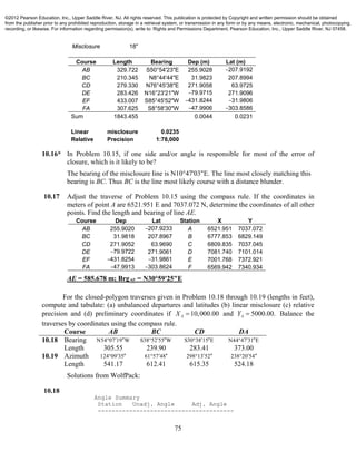 75
Misclosure 18"
Course Length Bearing Dep (m) Lat (m)
AB 329.722 S50°54'23"E 255.9028 −207.9192
BC 210.345 N8°44'44"E 31.9823 207.8994
CD 279.330 N76°45'38"E 271.9058 63.9725
DE 283.426 N16°23'21"W −79.9715 271.9096
EF 433.007 S85°45'52"W −431.8244 −31.9806
FA 307.625 S8°58'30"W −47.9906 −303.8586
Sum 1843.455 0.0044 0.0231
Linear misclosure 0.0235
Relative Precision 1:78,000
10.16* In Problem 10.15, if one side and/or angle is responsible for most of the error of
closure, which is it likely to be?
The bearing of the misclosure line is N10°47'03"E. The line most closely matching this
bearing is BC. Thus BC is the line most likely course with a distance blunder.
10.17 Adjust the traverse of Problem 10.15 using the compass rule. If the coordinates in
meters of point A are 6521.951 E and 7037.072 N, determine the coordinates of all other
points. Find the length and bearing of line AE.
Course Dep Lat Station X Y
AB 255.9020 −207.9233 A 6521.951 7037.072
BC 31.9818 207.8967 B 6777.853 6829.149
CD 271.9052 63.9690 C 6809.835 7037.045
DE −79.9722 271.9061 D 7081.740 7101.014
EF −431.8254 −31.9861 E 7001.768 7372.921
FA −47.9913 −303.8624 F 6569.942 7340.934
AE = 585.678 m; BrgAE = N30°59'25"E
For the closed-polygon traverses given in Problem 10.18 through 10.19 (lengths in feet),
compute and tabulate: (a) unbalanced departures and latitudes (b) linear misclosure (c) relative
precision and (d) preliminary coordinates if 10,000.00AX  and 5000.00.AY  Balance the
traverses by coordinates using the compass rule.
Course AB BC CD DA
10.18 Bearing N54 07 19 W  S38 52 55 W  S30 38 15 E  N44 47 31 E 
Length 305.55 239.90 283.41 373.00
10.19 Azimuth 124 09 35  61 57 48  298 13 52  238 20 54 
Length 541.17 612.41 615.35 524.18
Solutions from WolfPack:
10.18
Angle Summary
Station Unadj. Angle Adj. Angle
---------------------------------------
©2012 Pearson Education, Inc., Upper Saddle River, NJ. All rights reserved. This publication is protected by Copyright and written permission should be obtained
from the publisher prior to any prohibited reproduction, storage in a retrieval system, or transmission in any form or by any means, electronic, mechanical, photocopying,
recording, or likewise. For information regarding permission(s), write to: Rights and Permissions Department, Pearson Education, Inc., Upper Saddle River, NJ 07458.
 