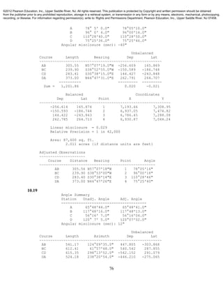 76
A 78° 5' 0.0" 78°05'10.0"
B 96° 0' 4.0" 96°00'14.0"
C 110°28'40.0" 110°28'50.0"
D 75°25'36.0" 75°25'46.0"
Angular misclosure (sec): -40"
Unbalanced
Course Length Bearing Dep Lat
~~~~~~~~~~~~~~~~~~~~~~~~~~~~~~~~~~~~~~~~~~~~~~~~~~~~~~~~
AB 305.55 N57°07'19.0"W -256.609 165.869
BC 239.90 S38°52'55.0"W -150.589 -186.748
CD 283.41 S30°38'15.0"E 144.427 -243.848
DA 373.00 N44°47'31.0"E 262.791 264.707
---------- --------- ---------
Sum = 1,201.86 0.020 -0.021
Balanced Coordinates
Dep Lat Point X Y
~~~~~~~~~~~~~~~~~~~~~~~~~~~~~~~~~~~~~~~~~~~~~~~~~~~~~~~~~~~~
-256.614 165.874 1 7,193.66 7,308.95
-150.593 -186.744 2 6,937.05 7,474.82
144.422 -243.843 3 6,786.45 7,288.08
262.785 264.713 4 6,930.87 7,044.24
Linear misclosure = 0.029
Relative Precision = 1 in 42,000
Area: 87,600 sq. ft.
2.011 acres {if distance units are feet}
Adjusted Observations
~~~~~~~~~~~~~~~~~~~~~
Course Distance Bearing Point Angle
~~~~~~~~~~~~~~~~~~~~~~~~~~~~~~~~~~~~~~~~~~~~~~~~~~~~~
AB 305.56 N57°07'18"W 1 78°05'16"
BC 239.90 S38°53'00"W 2 96°00'18"
CD 283.40 S30°38'14"E 3 110°28'46"
DA 373.00 N44°47'26"E 4 75°25'40"
10.19
Angle Summary
Station Unadj. Angle Adj. Angle
---------------------------------------
A 65°48'44.0" 65°48'41.0"
B 117°48'16.0" 117°48'13.0"
C 56°16' 7.0" 56°16'04.0"
D 120° 7' 5.0" 120°07'02.0"
Angular misclosure (sec): 12"
Unbalanced
Course Length Azimuth Dep Lat
~~~~~~~~~~~~~~~~~~~~~~~~~~~~~~~~~~~~~~~~~~~~~~~~~~~~~~~~
AB 541.17 124°09'35.0" 447.805 -303.868
BC 612.41 61°57'48.0" 540.542 287.855
CD 615.35 298°13'52.0" -542.152 291.079
DA 524.18 238°20'54.0" -446.210 -275.065
©2012 Pearson Education, Inc., Upper Saddle River, NJ. All rights reserved. This publication is protected by Copyright and written permission should be obtained
from the publisher prior to any prohibited reproduction, storage in a retrieval system, or transmission in any form or by any means, electronic, mechanical, photocopying,
recording, or likewise. For information regarding permission(s), write to: Rights and Permissions Department, Pearson Education, Inc., Upper Saddle River, NJ 07458.
 