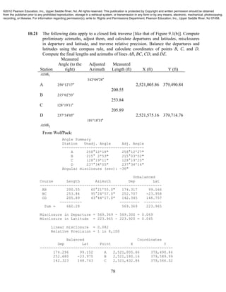 78
10.21 The following data apply to a closed link traverse [like that of Figure 9.1(b)]. Compute
preliminary azimuths, adjust them, and calculate departures and latitudes, misclosures
in departure and latitude, and traverse relative precision. Balance the departures and
latitudes using the compass rule, and calculate coordinates of points B, C, and D.
Compute the final lengths and azimuths of lines AB, BC, CD, and DE.
Station
Measured
Angle (to the
right)
Adjusted
Azimuth
Measured
Length (ft) X (ft) Y (ft)
AzMk1
342 09 28 
A 258 12 17  2,521,005.86 379,490.84
200.55
B 215 02 53 
253.84
C 128 19 11 
205.89
D 237 34 05  2,521,575.16 379,714.76
101 18 31 
AzMk2
From WolfPack:
Angle Summary
Station Unadj. Angle Adj. Angle
-------------------------------------
A 258°12'18" 258°12'27"
B 215° 2'53" 215°03'02"
C 128°19'11" 128°19'20"
D 237°34'05" 237°34'14"
Angular misclosure (sec): -36"
Unbalanced
Course Length Azimuth Dep Lat
-------------------------------------------------------
AB 200.55 60°21'55.0" 174.317 99.166
BC 253.84 95°24'57.0" 252.707 -23.958
CD 205.89 43°44'17.0" 142.345 148.757
---------- --------- --------
Sum = 660.28 569.369 223.965
Misclosure in Departure = 569.369 - 569.300 = 0.069
Misclosure in Latitude = 223.965 - 223.920 = 0.045
Linear misclosure = 0.082
Relative Precision = 1 in 8,100
Balanced Coordinates
Dep Lat Point X Y
------------------------------------------------------------
174.296 99.152 A 2,521,005.86 379,490.84
252.680 -23.975 B 2,521,180.16 379,589.99
142.323 148.743 C 2,521,432.84 379,566.02
©2012 Pearson Education, Inc., Upper Saddle River, NJ. All rights reserved. This publication is protected by Copyright and written permission should be obtained
from the publisher prior to any prohibited reproduction, storage in a retrieval system, or transmission in any form or by any means, electronic, mechanical, photocopying,
recording, or likewise. For information regarding permission(s), write to: Rights and Permissions Department, Pearson Education, Inc., Upper Saddle River, NJ 07458.
 
