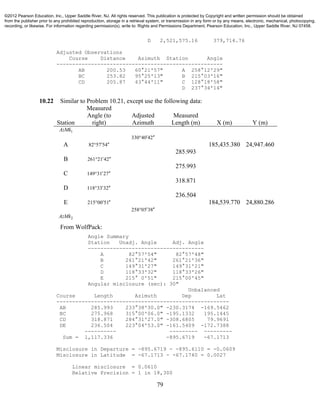 79
D 2,521,575.16 379,714.76
Adjusted Observations
Course Distance Azimuth Station Angle
-----------------------------------------------------
AB 200.53 60°21'57" A 258°12'29"
BC 253.82 95°25'13" B 215°03'16"
CD 205.87 43°44'11" C 128°18'58"
D 237°34'14"
10.22 Similar to Problem 10.21, except use the following data:
Station
Measured
Angle (to
right)
Adjusted
Azimuth
Measured
Length (m) X (m) Y (m)
AzMk1
330 40 42 
A 82 57 54  185,435.380 24,947.460
285.993
B 261 21 42 
275.993
C 149 31 27 
318.871
D 118 33 32 
236.504
E 215 00 51  184,539.770 24,880.286
258 05 38 
AzMk2
From WolfPack:
Angle Summary
Station Unadj. Angle Adj. Angle
-------------------------------------
A 82°57'54" 82°57'48"
B 261°21'42" 261°21'36"
C 149°31'27" 149°31'21"
D 118°33'32" 118°33'26"
E 215° 0'51" 215°00'45"
Angular misclosure (sec): 30"
Unbalanced
Course Length Azimuth Dep Lat
-------------------------------------------------------
AB 285.993 233°38'30.0" -230.3174 -169.5462
BC 275.968 315°00'06.0" -195.1332 195.1445
CD 318.871 284°31'27.0" -308.6805 79.9691
DE 236.504 223°04'53.0" -161.5409 -172.7388
---------- --------- ---------
Sum = 1,117.336 -895.6719 -67.1713
Misclosure in Departure = -895.6719 - -895.6110 = -0.0609
Misclosure in Latitude = -67.1713 - -67.1740 = 0.0027
Linear misclosure = 0.0610
Relative Precision = 1 in 18,300
©2012 Pearson Education, Inc., Upper Saddle River, NJ. All rights reserved. This publication is protected by Copyright and written permission should be obtained
from the publisher prior to any prohibited reproduction, storage in a retrieval system, or transmission in any form or by any means, electronic, mechanical, photocopying,
recording, or likewise. For information regarding permission(s), write to: Rights and Permissions Department, Pearson Education, Inc., Upper Saddle River, NJ 07458.
 