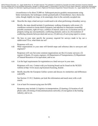 8
circumference to be about 25,000 mi. Subsequent precise geodetic measurements using
better instruments, but techniques similar geometrically to Eratosthenes', have shown his
value, though slightly too large, to be amazingly close to the currently accepted one.
1.10 Describe the steps a land surveyor would need to do when performing a boundary survey.
Briefly, the steps should include (1) preliminary walking of property with owner; (2)
courthouse research to locate deed of property and adjoiners to determine ownership,
possible easements, right-of-ways, conflicts of interest, and so on; (3) location survey of
property noting any encroachments; conflicting elements; and so on; (4) resolution of
conflicting elements between deed and survey; (5) delivery of surveying report to owner.
1.11 Do laws in your state specify the accuracy required for surveys made to lay out a
subdivision? If so, what limits are set?
Responses will vary
1.12 What organizations in your state will furnish maps and reference data to surveyors and
engineers?
Responses will vary but some common organizations are the (1) county surveyor, (2)
register of deeds, (3) county engineer, (4) Department of Transportation, (5) Department
of Natural Resources of its equivalent, and so on.
1.13 List the legal requirements for registration as a land surveyor in your state.
Responses will vary. Contact with you licensing board can be found on the NCEES
website at http://www.ncees.org/licensure/licensing_boards/.
1.14 Briefly describe the European Galileo system and discuss its similarities and differences
with GPS.
See Section 13.10.2. Students can look this information and much more with a web
search.
1.15 List at least five nonsurveying uses for GPS.
Responses may include (1) logistics in transportation; (2) hunting; (3) location of cell
phone calls; (4) timing of telecommunications networks; (5) navigation in the boating
industry; and so on.
©2012 Pearson Education, Inc., Upper Saddle River, NJ. All rights reserved. This publication is protected by Copyright and written permission should be obtained
from the publisher prior to any prohibited reproduction, storage in a retrieval system, or transmission in any form or by any means, electronic, mechanical, photocopying,
recording, or likewise. For information regarding permission(s), write to: Rights and Permissions Department, Pearson Education, Inc., Upper Saddle River, NJ 07458.
 