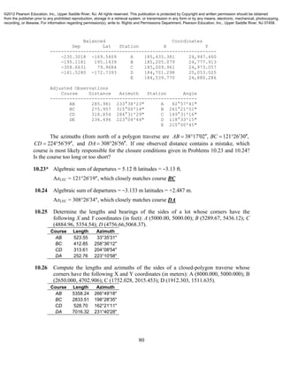 80
Balanced Coordinates
Dep Lat Station X Y
------------------------------------------------------------
-230.3018 -169.5469 A 185,435.381 24,947.460
-195.1181 195.1439 B 185,205.079 24,777.913
-308.6631 79.9684 C 185,009.961 24,973.057
-161.5280 -172.7393 D 184,701.298 25,053.025
E 184,539.770 24,880.286
Adjusted Observations
Course Distance Azimuth Station Angle
-----------------------------------------------------
AB 285.981 233°38'23" A 82°57'41"
BC 275.957 315°00'14" B 261°21'51"
CD 318.854 284°31'29" C 149°31'16"
DE 236.496 223°04'44" D 118°33'15"
E 215°00'45"
The azimuths (from north of a polygon traverse are 38 17 02 , 121 26 30 ,AB BC      
224 56 59 ,CD    and 308 26 56 .DA    If one observed distance contains a mistake, which
course is most likely responsible for the closure conditions given in Problems 10.23 and 10.24?
Is the course too long or too short?
10.23* Algebraic sum of departures = 5.12 ft latitudes = −3.13 ft.
AzLEC = 121°26'19", which closely matches course BC
10.24 Algebraic sum of departures = −3.133 m latitudes = +2.487 m.
AzLEC = 308°26'34", which closely matches course DA
10.25 Determine the lengths and bearings of the sides of a lot whose corners have the
following X and Y coordinates (in feet): A (5000.00, 5000.00); B (5289.67, 5436.12); C
(4884.96, 5354.54); D (4756.66,5068.37).
Course Length Azimuth
AB 523.55 33°35'31"
BC 412.85 258°36'12"
CD 313.61 204°08'54"
DA 252.76 223°10'58"
10.26 Compute the lengths and azimuths of the sides of a closed-polygon traverse whose
corners have the following X and Y coordinates (in meters): A (8000.000, 5000.000); B
(2650.000, 4702.906); C (1752.028, 2015.453); D (1912.303, 1511.635).
Course Length Azimuth
AB 5358.24 266°49'18"
BC 2833.51 198°28'35"
CD 528.70 162°21'11"
DA 7016.32 231°40'28"
©2012 Pearson Education, Inc., Upper Saddle River, NJ. All rights reserved. This publication is protected by Copyright and written permission should be obtained
from the publisher prior to any prohibited reproduction, storage in a retrieval system, or transmission in any form or by any means, electronic, mechanical, photocopying,
recording, or likewise. For information regarding permission(s), write to: Rights and Permissions Department, Pearson Education, Inc., Upper Saddle River, NJ 07458.
 