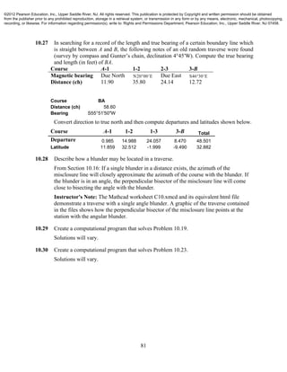 81
10.27 In searching for a record of the length and true bearing of a certain boundary line which
is straight between A and B, the following notes of an old random traverse were found
(survey by compass and Gunter’s chain, declination 4°45′W). Compute the true bearing
and length (in feet) of BA.
Course A-1 1-2 2-3 3-B
Magnetic bearing Due North N E20 00  Due East S E46 30 
Distance (ch) 11.90 35.80 24.14 12.72
Course BA
Distance (ch) 58.60
Bearing S55°51'50"W
Convert direction to true north and then compute departures and latitudes shown below.
Course A-1 1-2 1-3 3-B Total
Departure 0.985 14.988 24.057 8.470 48.501
Latitude 11.859 32.512 -1.999 -9.490 32.882
10.28 Describe how a blunder may be located in a traverse.
From Section 10.16: If a single blunder in a distance exists, the azimuth of the
misclosure line will closely approximate the azimuth of the course with the blunder. If
the blunder is in an angle, the perpendicular bisector of the misclosure line will come
close to bisecting the angle with the blunder.
Instructor's Note: The Mathcad worksheet C10.xmcd and its equivalent html file
demonstrate a traverse with a single angle blunder. A graphic of the traverse contained
in the files shows how the perpendicular bisector of the misclosure line points at the
station with the angular blunder.
10.29 Create a computational program that solves Problem 10.19.
Solutions will vary.
10.30 Create a computational program that solves Problem 10.23.
Solutions will vary.
©2012 Pearson Education, Inc., Upper Saddle River, NJ. All rights reserved. This publication is protected by Copyright and written permission should be obtained
from the publisher prior to any prohibited reproduction, storage in a retrieval system, or transmission in any form or by any means, electronic, mechanical, photocopying,
recording, or likewise. For information regarding permission(s), write to: Rights and Permissions Department, Pearson Education, Inc., Upper Saddle River, NJ 07458.
 