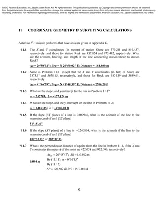 82
11 COORDINATE GEOMETRY IN SURVEYING CALCULATIONS
Asterisks (*) indicate problems that have answers given in Appendix G.
11.1 The X and Y coordinates (in meters) of station Shore are 379.241 and 819.457,
respectively, and those for station Rock are 437.854 and 973.482, respectively. What
are the azimuth, bearing, and length of the line connecting station Shore to station
Rock?
Az = 20°50'02"; Brg = N 20°50'02" E; Distance = 164.800 m
11.2 Same as Problem 11.1, except that the X and Y coordinates (in feet) of Shore are
3875.17 and 5678.15, respectively, and those for Rock are 1831.49 and 3849.61,
respectively.
Az = 41°46'39"; Brg = N 41°46'39" E; Distance = 2706.20 ft
*11.3 What are the slope, and y-intercept for the line in Problem 11.1?
m = 2.62783; b = −177.124 m
11.4 What are the slope, and the y-intercept for the line in Problem 11.2?
m = 1.116325; b = −2506.08 ft
*11.5 If the slope (XY plane) of a line is 0.800946, what is the azimuth of the line to the
nearest second of arc? (XY plane)
51°18'26"
11.6 If the slope (XY plane) of a line is 0.240864, what is the azimuth of the line to the
nearest second of arc? (XY plane)
102°32'33" or 283°32'33
*11.7 What is the perpendicular distance of a point from the line in Problem 11.1, if the X and
Y coordinates (in meters) of the point are 422.058 and 932.096, respectively?
0.044 m
20 48 47 ; 120.502m
By (11.11): 0 01 15
By (11.12):
120.502sin0 01 15 0.044
SRAz SR
SP
   
   
   
©2012 Pearson Education, Inc., Upper Saddle River, NJ. All rights reserved. This publication is protected by Copyright and written permission should be obtained
from the publisher prior to any prohibited reproduction, storage in a retrieval system, or transmission in any form or by any means, electronic, mechanical, photocopying,
recording, or likewise. For information regarding permission(s), write to: Rights and Permissions Department, Pearson Education, Inc., Upper Saddle River, NJ 07458.
 