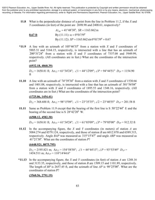 83
11.8 What is the perpendicular distance of a point from the line in Problem 11.2, if the X and
Y coordinates (in feet) of the point are 2698.98 and 2408.61, respectively?
0.67 ft
41 48 38 ; 1163.862m
By (11.11): 0 01 59
By (11.12): 1163.862sin0 01 59 0.67
SRAz SR
SP
   
   
   
*11.9 A line with an azimuth of 105 46 33  from a station with X and Y coordinates of
5885.31 and 5164.15, respectively, is intersected with a line that has an azimuth of
200 31 24  from a station with X and Y coordinates of 7337.08 and 5949.99,
respectively. (All coordinates are in feet.) What are the coordinates of the intersection
point?
(6932.18, 4868.39)
D12 = 1650.81 ft; Az12 = 61°34'24"; 1 = 44°12'09"; P = 94°44'51" D2P = 1154.90
ft
11.10 A line with an azimuth of 74 39 34  from a station with X and Y coordinates of 1530.66
and 1401.08, respectively, is intersected with a line that has an azimuth of 301 56 04 
from a station with X and Y coordinates of 1895.53 and 1348.16, respectively. (All
coordinates are in feet.) What are the coordinates of the intersection point?
(1725.06, 1454.41)
D12 = 368.688 ft; Az12 = 98°15'09"; 1 = 23°35'35"; 2 = 23°40'55" D1P = 201.58 ft
11.11 Same as Problem 11.9 except that the bearing of the first line is S 50 22 44  E and the
bearing of the second line is S 28 42 20  W.
(6588.12, 4582.30)
D12 = 1650.81 ft; Az12 = 61°34'24"; 1 = 61°03'09"; P = 79°05'00" D2P = 912.32 ft
11.12 In the accompanying figure, the X and Y coordinates (in meters) of station A are
5084.274 and 8579.124, respectively, and those of station B are 6012.870 and 6589.315,
respectively. Angle BAP was measured as 315 15 47  and angle ABP was measured as
41 21 58 .  What are the coordinates of station P?
(6448.921, 8075.795)
D12 = 2195.821 m; Az12 = 154°58'58"; 1 = 44°44'13"; P = 93°53'49" D1P =
1454.511 m; Az1P = 110°14'44.6"
*11.13 In the accompanying figure, the X and Y coordinates (in feet) of station A are 1248.16
and 3133.35, respectively, and those of station B are 1509.15 and 1101.89, respectively.
The length of BP is 2657.45 ft, and the azimuth of line AP is 98 25 00 .  What are the
coordinates of station P?
(3560.56, 2791.19)
©2012 Pearson Education, Inc., Upper Saddle River, NJ. All rights reserved. This publication is protected by Copyright and written permission should be obtained
from the publisher prior to any prohibited reproduction, storage in a retrieval system, or transmission in any form or by any means, electronic, mechanical, photocopying,
recording, or likewise. For information regarding permission(s), write to: Rights and Permissions Department, Pearson Education, Inc., Upper Saddle River, NJ 07458.
 