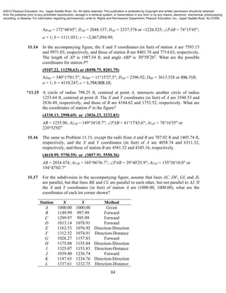84
AzAB = 172°40'45"; DAB = 2048.157; DAP = 2337.576 or −1226.525; PAB = 74°15'45";
a = 1; b = 1111.051; c = −2,867,094.99;
11.14 In the accompanying figure, the X and Y coordinates (in feet) of station A are 7593.15
and 9971.03, respectively, and those of station B are 8401.78 and 7714.63, respectively.
The length of AP is 1987.54 ft, and angle ABP is 30 58 26 .  What are the possible
coordinates for station P?
(9107.22, 11258.63) or (8498.75, 8201.79)
AzBA = 340°17'01.5"; AzBP = 11°15'27.5"; DAB = 2396.92; DBP = 3613.528 or 496.719;
a = 1; b = 4110.247; c = 1,794,908.19;
*11.15 A circle of radius 798.25 ft, centered at point A, intersects another circle of radius
1253.64 ft, centered at point B. The X and Y coordinates (in feet) of A are 3548.53 and
2836.49, respectively, and those of B are 4184.62 and 1753.52, respectively. What are
the coordinates of station P in the figure?
(4330.13, 2998.69) or (3026.23, 2232.83)
AB = 1255.96; AzAB = 149°34'18.7"; PAB = 41°17'43.6"; AzAP = 78°16'35" or
220°52'02"
11.16 The same as Problem 11.15, except the radii from A and B are 787.02 ft and 1405.74 ft,
respectively, and the X and Y coordinates (in feet) of A are 4058.74 and 6311.32,
respectively, and those of station B are 4581.52 and 4345.16, respectively.
(4610.99, 5750.59) or (3857.91, 5550.36)
AB = 2034.474; AzAB = 165°06'36.7"; PAB = 29°40'25.9"; AzAP = 135°26'10.8" or
194°47'02.7"
11.17 For the subdivision in the accompanying figure, assume that lines AC, DF, GI, and JL
are parallel, but that lines BK and CL are parallel to each other, but not parallel to AJ. If
the X and Y coordinates (in feet) of station A are (1000.00, 1000.00), what are the
coordinates of each lot corner shown?
Station X Y Method
A
B
C
D
E
F
G
H
I
J
K
L
1000.00
1149.99
1299.97
1013.14
1162.53
1312.52
1026.27
1175.08
1325.07
1039.40
1187.63
1337.61
1000.00
997.99
995.99
1078.91
1076.92
1074.91
1157.83
1155.84
1153.83
1236.74
1234.76
1232.75
Given
Forward
Forward
Forward
Direction-Direction
Direction-Distance
Forward
Direction-Direction
Direction-Distance
Forward
Direction-Direction
Direction-Distance
©2012 Pearson Education, Inc., Upper Saddle River, NJ. All rights reserved. This publication is protected by Copyright and written permission should be obtained
from the publisher prior to any prohibited reproduction, storage in a retrieval system, or transmission in any form or by any means, electronic, mechanical, photocopying,
recording, or likewise. For information regarding permission(s), write to: Rights and Permissions Department, Pearson Education, Inc., Upper Saddle River, NJ 07458.
 
