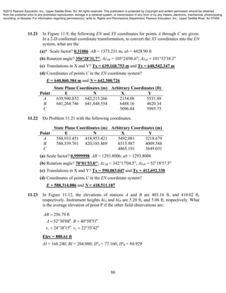 86
11.21 In Figure 11.9, the following EN and XY coordinates for points A through C are given.
In a 2-D conformal coordinate transformation, to convert the XY coordinates into the EN
system, what are the
(a)* Scale factor? 0.31006 AB = 1373.231 m; ab = 4428.90 ft
(b) Rotation angle? 356°28'31.7"; AzAB = 105°24'06.6"; Azab = 101°52'38.2"
(c) Translations in X and Y? Tx = 639,168.753 m and Ty = 640,542.347 m
(d) Coordinates of points C in the EN coordinate system?
E = 640,860.384 m and N = 642,300.726
State Plane Coordinates (m) Arbitrary Coordinates (ft)
Point E N X Y
A 639,940.832 642,213.266 2154.08 5531.88
B 641,264.746 641,848.554 6488.16 4620.34
C 5096.84 5995.73
11.22 Do Problem 11.21 with the following coordinates.
State Plane Coordinates (m) Arbitrary Coordinates (m)
Point E N X Y
A 588,933.451 418,953.421 5492.081 3218.679
B 588,539.761 420,185.869 6515.987 4009.588
C 4865.191 3649.031
(a) Scale factor? 0.9999998 AB = 1293.8006; ab = 1293.8008
(b) Rotation angle? 70°01'53.0"; AzAB = 342°17'04.5"; Azab = 52°18'57.5"
(c) Translations in X and Y? Tx = 590,083.047 and Ty = 412,692.330
(d) Coordinates of points C in the EN coordinate system?
E = 588,314.886 and N = 418,511.187
11.23 In Figure 11.12, the elevations of stations A and B are 403.16 ft, and 410.02 ft,
respectively. Instrument heights hiA and hiB are 5.20 ft, and 5.06 ft, respectively. What
is the average elevation of point P if the other field observations are:
1 2
256.79 ft
52 30 08 40 50 51
24 38 15 22 35 42
AB
A B
v v

      
      
Elev = 880.61 ft
AI = 168.240; BI = 204.080; IPA = 77.160; IPB = 84.929
©2012 Pearson Education, Inc., Upper Saddle River, NJ. All rights reserved. This publication is protected by Copyright and written permission should be obtained
from the publisher prior to any prohibited reproduction, storage in a retrieval system, or transmission in any form or by any means, electronic, mechanical, photocopying,
recording, or likewise. For information regarding permission(s), write to: Rights and Permissions Department, Pearson Education, Inc., Upper Saddle River, NJ 07458.
 