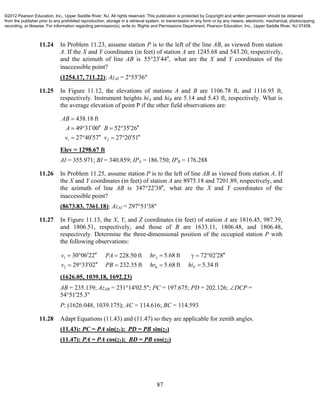 87
11.24 In Problem 11.23, assume station P is to the left of the line AB, as viewed from station
A. If the X and Y coordinates (in feet) of station A are 1245.68 and 543.20, respectively,
and the azimuth of line AB is 55 23 44 ,  what are the X and Y coordinates of the
inaccessible point?
(1254.17, 711.22); AzAI = 2°53'36"
11.25 In Figure 11.12, the elevations of stations A and B are 1106.78 ft, and 1116.95 ft,
respectively. Instrument heights hiA and hiB are 5.14 and 5.43 ft, respectively. What is
the average elevation of point P if the other field observations are:
1 2
438.18 ft
49 31 00 52 35 26
27 40 57 27 20 51
AB
A B
v v

      
      
Elev = 1298.67 ft
AI = 355.971; BI = 340.859; IPA = 186.750; IPB = 176.288
11.26 In Problem 11.25, assume station P is to the left of line AB as viewed from station A. If
the X and Y coordinates (in feet) of station A are 8975.18 and 7201.89, respectively, and
the azimuth of line AB is 347 22 38 ,  what are the X and Y coordinates of the
inaccessible point?
(8673.83, 7361.18); AzAI = 297°51'38"
11.27 In Figure 11.13, the X, Y, and Z coordinates (in feet) of station A are 1816.45, 987.39,
and 1806.51, respectively, and those of B are 1633.11, 1806.48, and 1806.48,
respectively. Determine the three-dimensional position of the occupied station P with
the following observations:
1
2
30 06 22 5.68 ft 72 02 28228.50 ft
5.34 ft29 33 02 232.35 ft 5.68 ft
A
PB
v hrPA
hiv PB hr
        
     
(1626.05, 1039.18, 1692.23)
AB = 235.139; AzAB = 231°14'02.5"; PC = 197.675; PD = 202.126; DCP =
54°51'25.3"
P: (1626.048, 1039.175); AC = 114.616; BC = 114.593
11.28 Adapt Equations (11.43) and (11.47) so they are applicable for zenith angles.
(11.43): PC = PA sin(z1); PD = PB sin(z2)
(11.47): PA = PA cos(z1); BD = PB cos(z2)
©2012 Pearson Education, Inc., Upper Saddle River, NJ. All rights reserved. This publication is protected by Copyright and written permission should be obtained
from the publisher prior to any prohibited reproduction, storage in a retrieval system, or transmission in any form or by any means, electronic, mechanical, photocopying,
recording, or likewise. For information regarding permission(s), write to: Rights and Permissions Department, Pearson Education, Inc., Upper Saddle River, NJ 07458.
 