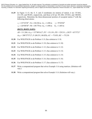 88
11.29 In Figure 11.13, the X, Y, and Z coordinates (in meters) of station A are 135.461,
211.339, and 98.681, respectively, and those of B are 301.204, 219.822, and 100.042,
respectively. Determine the three-dimensional position of occupied station P with the
following observations:
1
2
119 22 38 1.690 m 79 05 02150.550 m
1.685 m120 08 50 149.770 m 1.690 m
A
PB
z hrPA
hiz PB hr
        
     
(88.531, 88.829, 24.831)
AB = 111.268; AzAB = 137°00'16.2"; PC = 131.191; PD = 129.511; DCP = 63°57'21"
AzAP = 200°57'37.2"; P: (88.531, 88.829); AC = −73.853; BC = −75.218
11.30 Use WOLFPACK to do Problem 11.9. (See solution to 11.9)
11.31 Use WOLFPACK to do Problem 11.10. (See solution to 11.10)
11.32 Use WOLFPACK to do Problem 11.12. (See solution to 11.12)
11.33 Use WOLFPACK to do Problem 11.13. (See solution to 11.13)
11.34 Use WOLFPACK to do Problem 11.15. (See solution to 11.15)
11.35 Use WOLFPACK to do Problem 11.16. (See solution to 11.16)
11.36 Use WOLFPACK to do Problem 11.17. (See solution to 11.17)
11.37 Write a computational program that solves Example 11.6 using matrices. (Solution will
vary.)
11.38 Write a computational program that solves Example 11.8. (Solutions will vary.)
©2012 Pearson Education, Inc., Upper Saddle River, NJ. All rights reserved. This publication is protected by Copyright and written permission should be obtained
from the publisher prior to any prohibited reproduction, storage in a retrieval system, or transmission in any form or by any means, electronic, mechanical, photocopying,
recording, or likewise. For information regarding permission(s), write to: Rights and Permissions Department, Pearson Education, Inc., Upper Saddle River, NJ 07458.
 
