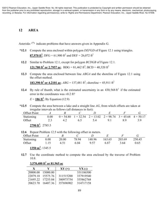 89
12 AREA
Asterisks (*) indicate problems that have answers given in Appendix G.
*12.1 Compute the area enclosed within polygon DEFGD of Figure 12.1 using triangles.
87,970 ft2
; DFG = 61,900 ft2
and DEF = 26,072 ft2
12.2 Similar to Problem 12.1, except for polygon BCDGB of Figure 12.1.
121,780 ft2
or 2.7957 ac; BDG = 81,462 ft2
; BCD = 40,320 ft2
12.3 Compute the area enclosed between line ABGA and the shoreline of Figure 12.1 using
the offset method.
183,390 ft2
or 4.2101 ac; ABG = 137,481 ft2
; shoreline = 45,911 ft2
12.4 By rule of thumb, what is the estimated uncertainty in an 2
430,568 ft if the estimated
error in the coordinates was ±0.2 ft?
E = 186 ft2
; By Equation (12.9)
*12.5 Compute the area between a lake and a straight line AG, from which offsets are taken at
irregular intervals as follows (all distances in feet):
Offset Point A B C D E F G
Stationing 0.00 0 + 54.80 1 + 32.54 2 + 13.02 2 + 98.74 3 + 45.68 4 + 50.17
Offset 2.3 4.2 6.5 5.4 9.1 8.9 3.9
2790 ft2
; 2785.5
12.6 Repeat Problem 12.5 with the following offset in meters.
Offset Point A B C D E F G
Stationing 0.00 20.00 78.94 148.96 163.65 203.69 250.45
Offset 1.15 4.51 6.04 9.57 6.87 3.64 0.65
1350 m2
; 1345.5
12.7 Use the coordinate method to compute the area enclosed by the traverse of Problem
10.8.
3,570,400 ft2
or 81.965 ac
X Y XY (+) YX (-)
20000.00 15000.00 331186500
22079.10 15575.76 311515200 337919540
21695.22 17255.04 380975754 355862768
20623.70 16487.36 357696902 314717158
©2012 Pearson Education, Inc., Upper Saddle River, NJ. All rights reserved. This publication is protected by Copyright and written permission should be obtained
from the publisher prior to any prohibited reproduction, storage in a retrieval system, or transmission in any form or by any means, electronic, mechanical, photocopying,
recording, or likewise. For information regarding permission(s), write to: Rights and Permissions Department, Pearson Education, Inc., Upper Saddle River, NJ 07458.
 