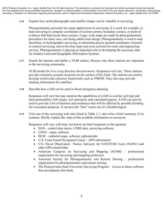 9
1.16 Explain how aerial photographs and satellite images can be valuable in surveying.
Photogrammetry presently has many applications in surveying. It is used, for example, in
land surveying to compute coordinates of section corners, boundary corners, or point of
evidence that help locate these corners. Large–scale maps are made by photogrammetric
procedures for many uses, one being subdivision design. Photogrammetry is used to map
shorelines, in hydrographic surveying, to determine precise ground coordinates of points
in control surveying, and to develop maps and cross sections for route and engineering
surveys. Photogrammetry is playing an important role in developing the necessary data
for modern Land and Geographic Information Systems.
1.17 Search the Internet and define a VLBI station. Discuss why these stations are important
to the surveying community.
VLBI stands for Very Long Baseline Interferometry. Responses will vary. These stations
provide extremely accurate locations on the surface of the Earth. The stations are used to
develop world-wide reference frameworks such as ITRF00. They also may provide
tracking information for satellites.
1.18 Describe how a GIS can be used in flood emergency planning.
Responses will vary but may mention the capabilities of a GIS to overlay soil type and
their permeability with slopes, soil saturation, and watershed regions. A GIS can also be
used to provide a list of business and residences that will be affected by possible flooding
for evacuation purposes. It can provide “best” routes out of a flooded region.
1.19 Visit one of the surveying web sites listed in Table 1.1, and write a brief summary of its
contents. Briefly explain the value of the available information to surveyors.
Responses will vary with time, but below are brief responses to the question
 NGS – control data sheets, CORS data, surveying software
 USGS – maps, software
 BLM – cadastral maps, software, ephemerides
 U.S. Coast Guard Navigation Center - GPS information
 U.S. Naval Observatory –Notice Advisory for NAVSTAR Users (NANU) and
other GPS related links
 American Congress on Surveying and Mapping (ACSM) – professional
organization for surveying and mapping profession
 American Society for Photogrammetry and Remote Sensing – professional
organization for photogrammetry and remote sensing
 The Pennsylvania State University Surveying Program – Access to latest software
that accompanies this book.
©2012 Pearson Education, Inc., Upper Saddle River, NJ. All rights reserved. This publication is protected by Copyright and written permission should be obtained
from the publisher prior to any prohibited reproduction, storage in a retrieval system, or transmission in any form or by any means, electronic, mechanical, photocopying,
recording, or likewise. For information regarding permission(s), write to: Rights and Permissions Department, Pearson Education, Inc., Upper Saddle River, NJ 07458.
 